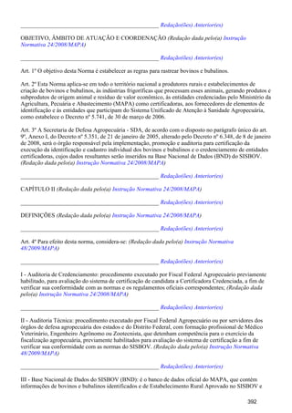_______________________________________________ Redação(ões) Anterior(es)
OBJETIVO, ÂMBITO DE ATUAÇÃO E COORDENAÇÃO (Redação dada pelo(a) Instrução
)Normativa 24/2008/MAPA
_______________________________________________ Redação(ões) Anterior(es)
Art. 1º O objetivo desta Norma é estabelecer as regras para rastrear bovinos e bubalinos.
Art. 2º Esta Norma aplica-se em todo o território nacional a produtores rurais e estabelecimentos de
criação de bovinos e bubalinos, às indústrias frigoríficas que processam esses animais, gerando produtos e
subprodutos de origem animal e resíduo de valor econômico, às entidades credenciadas pelo Ministério da
Agricultura, Pecuária e Abastecimento (MAPA) como certificadoras, aos fornecedores de elementos de
identificação e às entidades que participam do Sistema Unificado de Atenção à Sanidade Agropecuária,
como estabelece o Decreto nº 5.741, de 30 de março de 2006.
Art. 3º A Secretaria de Defesa Agropecuária - SDA, de acordo com o disposto no parágrafo único do art.
9º, Anexo I, do Decreto nº 5.351, de 21 de janeiro de 2005, alterado pelo Decreto nº 6.348, de 8 de janeiro
de 2008, será o órgão responsável pela implementação, promoção e auditoria para certificação da
execução da identificação e cadastro individual dos bovinos e bubalinos e o credenciamento de entidades
certificadoras, cujos dados resultantes serão inseridos na Base Nacional de Dados (BND) do SISBOV.
(Redação dada pelo(a) )Instrução Normativa 24/2008/MAPA
_______________________________________________ Redação(ões) Anterior(es)
CAPÍTULO II (Redação dada pelo(a) )Instrução Normativa 24/2008/MAPA
_______________________________________________ Redação(ões) Anterior(es)
DEFINIÇÕES (Redação dada pelo(a) )Instrução Normativa 24/2008/MAPA
_______________________________________________ Redação(ões) Anterior(es)
Art. 4º Para efeito desta norma, considera-se: (Redação dada pelo(a) Instrução Normativa
)48/2009/MAPA
_______________________________________________ Redação(ões) Anterior(es)
I - Auditoria de Credenciamento: procedimento executado por Fiscal Federal Agropecuário previamente
habilitado, para avaliação do sistema de certificação de candidata a Certificadora Credenciada, a fim de
verificar sua conformidade com as normas e os regulamentos oficiais correspondentes; (Redação dada
pelo(a) )Instrução Normativa 24/2008/MAPA
_______________________________________________ Redação(ões) Anterior(es)
II - Auditoria Técnica: procedimento executado por Fiscal Federal Agropecuário ou por servidores dos
órgãos de defesa agropecuária dos estados e do Distrito Federal, com formação profissional de Médico
Veterinário, Engenheiro Agrônomo ou Zootecnista, que detenham competência para o exercício da
fiscalização agropecuária, previamente habilitados para avaliação do sistema de certificação a fim de
verificar sua conformidade com as normas do SISBOV. (Redação dada pelo(a) Instrução Normativa
)48/2009/MAPA
_______________________________________________ Redação(ões) Anterior(es)
III - Base Nacional de Dados do SISBOV (BND): é o banco de dados oficial do MAPA, que contém
informações de bovinos e bubalinos identificados e de Estabelecimento Rural Aprovado no SISBOV e
392
 