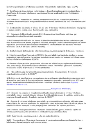 respectivos proprietários devidamente cadastrados pelas entidades credenciadas e pelo MAPA;
IV - Certificação: é ato de atesto da conformidade ou desconformidade dos processos de produção e
identificação de bovinos e bubalinos ao previsto nesta Norma, levada a efeito pela Certificadora
Credenciada;
V - Certificadora Credenciada: é a entidade governamental ou privada, credenciada pelo MAPA,
incumbida da caracterização e do registro individual de bovinos e bubalinos em todo o território nacional
na BND;
VI - Confinamento: é o sistema de criação em que lotes de bovinos e bubalinos são mantidos em piquetes
ou currais com área restrita, sendo-lhes fornecidos água e alimentos;
VII - Documento de Identificação Animal (DIA): Documento de identificação individual que
acompanhará o animal durante toda a sua vida;
VIII - Elemento de Identificação: é o sistema de identificação individual de bovinos ou bubalinos, por
meio de brinco auricular, bottom, dispositivo eletrônico, tatuagem e outros, conforme disposto em normas
específicas, aplicados com a finalidade de caracterização e monitoramento dos bovinos e bubalinos
inscritos no SISBOV em todo o território nacional;
IX - Estabelecimento de Criação: é o estabelecimento de cria, recria e engorda de bovinos e bubalinos;
X - Estabelecimento Rural Aprovado no SISBOV: é a propriedade rural que tenha atendido às normas
emanadas da presente Instrução Normativa e tenha interesse em manter, por qualquer período de tempo,
bovinos e bubalinos incluídos no SISBOV;
XI - Insumos: são os produtos agropecuários, tais como: sal mineral, ração, suplementos vitamínicos,
feno, uréia, melaço, medicamentos de uso veterinário, adubos, fertilizantes, agrotóxicos e correlatos,
utilizados no sistema de produção de bovinos e bubalinos;
XII - Não-conformidade: é o termo utilizado para caracterizar o descumprimento de requisitos
especificados no normativo do SISBOV;
XIII - Processo de identificação: é o procedimento que se utiliza para identificação permanente no corpo
do animal ou a aplicação de dispositivos internos ou externos, aprovados e autorizados pela SDA, que
permita o monitoramento individual dos bovinos e bubalinos. (Redação dada pelo(a) Instrução
)Normativa 24/2008/MAPA
_______________________________________________ Redação(ões) Anterior(es)
XIV - Registro: é o conjunto de procedimentos utilizados na caracterização de bovinos, bubalinos,
propriedades rurais e agroindústrias, no interesse da certificação de origem, da vigilância sanitária, dos
programas de saúde animal e do cadastro nacional do SISBOV;
XV - Registro de bovinos e bubalinos e propriedades: é o conjunto de procedimentos utilizados para a
caracterização dos bovinos, bubalinos e das propriedades rurais no interesse da certificação de origem, do
controle do trânsito interno ou externo, dos programas sanitários e dos sistemas produtivos;
XVI - Sumário: é a relação dos bovinos e bubalinos a serem abatidos, gerada pela BND a partir das
informações fornecidas pelos produtores ou certificadores previamente ao abate;
XVII - Supervisor: é o agente responsável pelas atividades de vistoria;
XVIII - Terminação com Alimentação Suplementar: é o sistema de criação em que lotes de bovinos e
bubalinos recebem alimentação suplementar a pasto; e
393
 