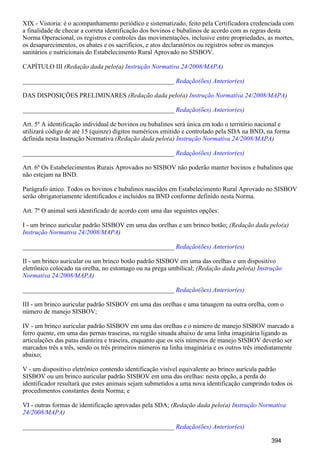 XIX - Vistoria: é o acompanhamento periódico e sistematizado, feito pela Certificadora credenciada com
a finalidade de checar a correta identificação dos bovinos e bubalinos de acordo com as regras desta
Norma Operacional, os registros e controles das movimentações, inclusive entre propriedades, as mortes,
os desaparecimentos, os abates e os sacrifícios, e atos declaratórios ou registros sobre os manejos
sanitários e nutricionais do Estabelecimento Rural Aprovado no SISBOV.
CAPÍTULO III (Redação dada pelo(a) )Instrução Normativa 24/2008/MAPA
_______________________________________________ Redação(ões) Anterior(es)
DAS DISPOSIÇÕES PRELIMINARES (Redação dada pelo(a) )Instrução Normativa 24/2008/MAPA
_______________________________________________ Redação(ões) Anterior(es)
Art. 5º A identificação individual de bovinos ou bubalinos será única em todo o território nacional e
utilizará código de até 15 (quinze) dígitos numéricos emitido e controlado pela SDA na BND, na forma
definida nesta Instrução Normativa (Redação dada pelo(a) )Instrução Normativa 24/2008/MAPA
_______________________________________________ Redação(ões) Anterior(es)
Art. 6º Os Estabelecimentos Rurais Aprovados no SISBOV não poderão manter bovinos e bubalinos que
não estejam na BND.
Parágrafo único. Todos os bovinos e bubalinos nascidos em Estabelecimento Rural Aprovado no SISBOV
serão obrigatoriamente identificados e incluídos na BND conforme definido nesta Norma.
Art. 7º O animal será identificado de acordo com uma das seguintes opções:
I - um brinco auricular padrão SISBOV em uma das orelhas e um brinco botão; (Redação dada pelo(a)
)Instrução Normativa 24/2008/MAPA
_______________________________________________ Redação(ões) Anterior(es)
II - um brinco auricular ou um brinco botão padrão SISBOV em uma das orelhas e um dispositivo
eletrônico colocado na orelha, no estomago ou na prega umbilical; (Redação dada pelo(a) Instrução
)Normativa 24/2008/MAPA
_______________________________________________ Redação(ões) Anterior(es)
III - um brinco auricular padrão SISBOV em uma das orelhas e uma tatuagem na outra orelha, com o
número de manejo SISBOV;
IV - um brinco auricular padrão SISBOV em uma das orelhas e o número de manejo SISBOV marcado a
ferro quente, em uma das pernas traseiras, na região situada abaixo de uma linha imaginária ligando as
articulações das patas dianteira e traseira, enquanto que os seis números de manejo SISBOV deverão ser
marcados três a três, sendo os três primeiros números na linha imaginária e os outros três imediatamente
abaixo;
V - um dispositivo eletrônico contendo identificação visível equivalente ao brinco aurícula padrão
SISBOV ou um brinco auricular padrão SISBOV em uma das orelhas: nesta opção, a perda do
identificador resultará que estes animais sejam submetidos a uma nova identificação cumprindo todos os
procedimentos constantes desta Norma; e
VI - outras formas de identificação aprovadas pela SDA; (Redação dada pelo(a) Instrução Normativa
)24/2008/MAPA
_______________________________________________ Redação(ões) Anterior(es)
394
 