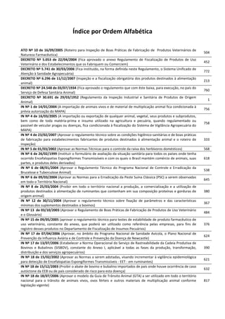 Índice por Ordem Alfabética
ATO Nº 10 de 16/09/2005 (Roteiro para Inspeção de Boas Práticas de Fabricação de Produtos Veterinários de
Natureza Farmacêutica)
504
DECRETO Nº 5.053 de 22/04/2004 (Fica aprovado o anexo Regulamento de Fiscalização de Produtos de Uso
Veterinário e dos Estabelecimentos que os Fabriquem ou Comerciem)
452
DECRETO Nº 5.741 de 30/03/2006 (Fica instituído, na forma definida neste Regulamento, o Sistema Unificado de
Atenção à Sanidade Agropecuária)
772
DECRETO Nº 6.296 de 11/12/2007 (Inspeção e a fiscalização obrigatória dos produtos destinados à alimentação
animal)
213
DECRETO Nº 24.548 de 03/07/1934 (Fica aprovado o regulamento que com êste baixa, para execução, no país do
Serviço de Defesa Sanitária Animal)
760
DECRETO Nº 30.691 de 29/03/1952 (Regulamento da Inspeção Industrial e Sanitária de Produtos de Origem
Animal)
1
IN Nº 1 de 14/01/2004 (A importação de animais vivos e de material de multiplicação animal fica condicionada à
prévia autorização do MAPA)
756
IN Nº 4 de 16/03/2005 (A importação ou exportação de qualquer animal, vegetal, seus produtos e subprodutos,
bem como de toda matéria-prima e insumo utilizado na agricultura e pecuária, quando regulamentado ou
passível de veicular pragas ou doenças, fica condicionada à fiscalização do Sistema de Vigilância Agropecuária do
MAPA)
758
IN Nº 4 de 23/02/2007 (Aprovar o regulamento técnico sobre as condições higiênico-sanitárias e de boas práticas
de fabricação para estabelecimentos fabricantes de produtos destinados à alimentação animal e o roteiro de
inspeção)
333
IN Nº 5 de 01/03/2002 (Aprovar as Normas Técnicas para o controle da raiva dos herbívoros domésticos) 568
IN Nº 6 de 26/02/1999 (Instituir o formulário de avaliação da situação sanitária para todos os países onde tenha
ocorrido Encefalopatias Espongiformes Transmissíveis e com os quais o Brasil mantém comércio de animais, suas
partes, e produtos deles derivados)
618
IN Nº 6 de 08/01/2004 (Aprovar o Regulamento Técnico do Programa Nacional de Controle e Erradicação da
Brucelose e Tuberculose Animal)
538
IN Nº 6 de 09/03/2004 (Aprovar as Normas para a Erradicação da Peste Suína Clássica (PSC) a serem observadas
em todo o Território Nacional)
645
IN Nº 8 de 25/03/2004 (Proibir em todo o território nacional a produção, a comercialização e a utilização de
produtos destinados à alimentação de ruminantes que contenham em sua composição proteínas e gorduras de
origem animal)
380
IN Nº 12 de 30/11/2004 (Aprovar o regulamento técnico sobre fixação de parâmetros e das características
mínimas dos suplementos destinados a bovinos)
367
IN Nº 13 de 03/10/2003 (Aprovar o Regulamento de Boas Práticas de Fabricação de Produtos de Uso Veterinário
e o Glossário)
484
IN Nº 15 de 09/05/2005 (aprovar o regulamento técnico para testes de estabilidade de produto farmacêutico de
uso veterinário, constante do anexo, que poderá ser utilizado como referência pelas empresas, para fins de
registro desses produtos no Departamento de Fiscalização de Insumos Pecuários)
376
IN Nº 17 de 07/04/2006 (Aprovar, no âmbito do Programa Nacional de Sanidade Avícola, o Plano Nacional de
Prevenção da Influenza Aviária e de Controle e Prevenção da Doença de Newcastle)
624
IN Nº 17 de 13/07/2006 (Estabelecer a Norma Operacional do Serviço de Rastreabilidade da Cadeia Produtiva de
Bovinos e Bubalinos (SISBOV), constante do Anexo I, aplicável a todas as fases da produção, transformação,
distribuição e dos serviços agropecuários)
390
IN Nº 18 de 15/02/2002 (Aprovar as Normas a serem adotadas, visando incrementar à vigilância epidemiológica
para detecção de Encefalopatias Espongiformes Transmissíveis - EET - em ruminantes)
621
IN Nº 18 de 15/12/2003 (Proibir o abate de bovino e bubalino importados de país onde houve ocorrência de caso
autóctone da EEB ou de país considerado de risco para esta doença)
632
IN Nº 18 de 18/07/2006 (Aprovar o modelo da Guia de Trânsito Animal (GTA) a ser utilizado em todo o território
nacional para o trânsito de animais vivos, ovos férteis e outros materiais de multiplicação animal conforme
legislação vigente)
817
 