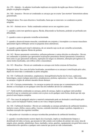 Art. 159 - Adenite - As adenites localizadas implicam em rejeição da região que drena a linfa para o
gânglio ou gânglios atingidos.
Art. 160 - Anasarca - Devem ser condenadas as carcaças que no exame "pos-mortem" demonstrem edema
generalizado.
Parágrafo único. Nos casos discretos e localizados, basta que se removam e se condenem as partes
atingidas.
Art. 161 - Animais novos - Serão condenados animais novos nos seguintes casos:
1 - quando a carne tem aparência aquosa, flácida, dilacerando-se facilmente, podendo ser perfurada sem
dificuldade;
2 - quando a carne se apresenta vermelho-acinzentada;
3 - quando o desenvolvimento muscular, considerado em conjunto, é incompleto e as massas musculares
apresentam ligeira infiltração serosa ou pequenas áreas edematosas;
4 - quando a gordura peri-renal é edematosa, de cor amarelo-sujo ou de um vermelho-acinzentado,
mostrando apenas algumas ilhotas de gordura.
Art. 162 - Bronco pneumonia verminótica, enfisema pulmonar e outras afecções ou alterações - Devem
ser condenados os pulmões que apresentem localizações parasitárias (bronco-pneumonia vermitótica),
bem como os que apresentem enfisema, aspirações de sangue ou alimentos, alterações pré-agônicas ou
outras lesões localizadas, sem reflexo sobre a musculatura.
Art. 163 - Brucelose - Devem ser condenadas as carcaças com lesões extensas de brucelose.
Parágrafo único. Nos casos de lesões localizadas, encaminham-se as carcaças à esterilização pelo calor,
depois de removidas e condenadas as partes atingidas.
Art. 164 - Carbúnculo sintomático, anaplasmose, hemoglobinúria bacilar dos bovinos, septicemia
hemorrágica, catarro maligno epizoótico, piroplasmoses, pioêmia, septicemia e vacina - São condenadas
as carcaças e órgãos de animais atacados dessas doenças.
Art. 165 - Carcaças contaminadas - As carcaças ou partes de carcaça que se contaminarem por fezes
durante a evisceração ou em qualquer outra fase dos trabalhos devem ser condenadas.
§ 1º - Serão também condenadas as carcaças, partes de carcaça, órgãos ou qualquer outro produto
comestível que se contamine por contato com os pisos ou de qualquer outra forma, desde que não seja
possível uma limpeza completa.
§ 2º - Nos casos do parágrafo anterior o material contaminado pode ser destinado à esterilização pelo
calor, a juízo da Inspeção Federal, tendo-se em vista a limpeza praticada.
Art. 166 - Carbúnculo hemático - Devem ser condenadas as carcaças portadoras de carbúnculo hemático,
inclusive couro, chifres, cascos, pêlos, vísceras, conteúdo intestinal, sangue e gordura, impondo-se a
imediata execução das seguintes medidas:
1 - não podem ser visceradas as carcaças reconhecidas portadoras de carbúnculo hemático;
2 - quando o reconhecimento ocorrer depois da evisceração, impõe-se imediatamente limpeza e
desinfecção de todos os locais, que possam ter tido contato com resíduos do animal, tais como: área de
sangria, pisos, paredes, plataformas, facas, machados, serras, ganchos, equipamento em geral bem como a
indumentária dos operários e qualquer outro material que possa ter sido contaminado;
35
 
