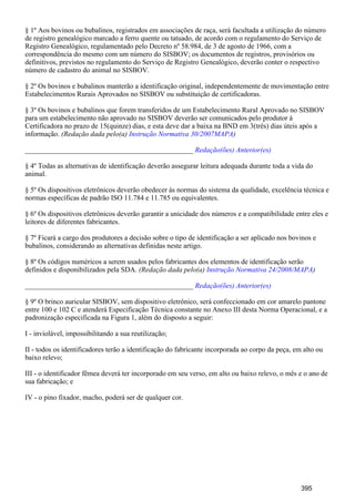 § 1º Aos bovinos ou bubalinos, registrados em associações de raça, será facultada a utilização do número
de registro genealógico marcado a ferro quente ou tatuado, de acordo com o regulamento do Serviço de
Registro Genealógico, regulamentado pelo Decreto nº 58.984, de 3 de agosto de 1966, com a
correspondência do mesmo com um número do SISBOV; os documentos de registros, provisórios ou
definitivos, previstos no regulamento do Serviço de Registro Genealógico, deverão conter o respectivo
número de cadastro do animal no SISBOV.
§ 2º Os bovinos e bubalinos manterão a identificação original, independentemente de movimentação entre
Estabelecimentos Rurais Aprovados no SISBOV ou substituição de certificadoras.
§ 3º Os bovinos e bubalinos que forem transferidos de um Estabelecimento Rural Aprovado no SISBOV
para um estabelecimento não aprovado no SISBOV deverão ser comunicados pelo produtor à
Certificadora no prazo de 15(quinze) dias, e esta deve dar a baixa na BND em 3(três) dias úteis após a
informação. (Redação dada pelo(a) )Instrução Normativa 30/2007MAPA
_______________________________________________ Redação(ões) Anterior(es)
§ 4º Todas as alternativas de identificação deverão assegurar leitura adequada durante toda a vida do
animal.
§ 5º Os dispositivos eletrônicos deverão obedecer às normas do sistema da qualidade, excelência técnica e
normas específicas de padrão ISO 11.784 e 11.785 ou equivalentes.
§ 6º Os dispositivos eletrônicos deverão garantir a unicidade dos números e a compatibilidade entre eles e
leitores de diferentes fabricantes.
§ 7º Ficará a cargo dos produtores a decisão sobre o tipo de identificação a ser aplicado nos bovinos e
bubalinos, considerando as alternativas definidas neste artigo.
§ 8º Os códigos numéricos a serem usados pelos fabricantes dos elementos de identificação serão
definidos e disponibilizados pela SDA. (Redação dada pelo(a) )Instrução Normativa 24/2008/MAPA
_______________________________________________ Redação(ões) Anterior(es)
§ 9º O brinco auricular SISBOV, sem dispositivo eletrônico, será confeccionado em cor amarelo pantone
entre 100 e 102 C e atenderá Especificação Técnica constante no Anexo III desta Norma Operacional, e a
padronização especificada na Figura 1, além do disposto a seguir:
I - inviolável, impossibilitando a sua reutilização;
II - todos os identificadores terão a identificação do fabricante incorporada ao corpo da peça, em alto ou
baixo relevo;
III - o identificador fêmea deverá ter incorporado em seu verso, em alto ou baixo relevo, o mês e o ano de
sua fabricação; e
IV - o pino fixador, macho, poderá ser de qualquer cor.
395
 