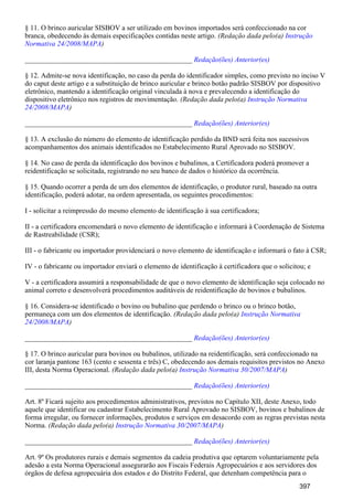 § 11. O brinco auricular SISBOV a ser utilizado em bovinos importados será confeccionado na cor
branca, obedecendo às demais especificações contidas neste artigo. (Redação dada pelo(a) Instrução
)Normativa 24/2008/MAPA
_______________________________________________ Redação(ões) Anterior(es)
§ 12. Admite-se nova identificação, no caso da perda do identificador simples, como previsto no inciso V
do caput deste artigo e a substituição de brinco auricular e brinco botão padrão SISBOV por dispositivo
eletrônico, mantendo a identificação original vinculada à nova e prevalecendo a identificação do
dispositivo eletrônico nos registros de movimentação. (Redação dada pelo(a) Instrução Normativa
)24/2008/MAPA
_______________________________________________ Redação(ões) Anterior(es)
§ 13. A exclusão do número do elemento de identificação perdido da BND será feita nos sucessivos
acompanhamentos dos animais identificados no Estabelecimento Rural Aprovado no SISBOV.
§ 14. No caso de perda da identificação dos bovinos e bubalinos, a Certificadora poderá promover a
reidentificação se solicitada, registrando no seu banco de dados o histórico da ocorrência.
§ 15. Quando ocorrer a perda de um dos elementos de identificação, o produtor rural, baseado na outra
identificação, poderá adotar, na ordem apresentada, os seguintes procedimentos:
I - solicitar a reimpressão do mesmo elemento de identificação à sua certificadora;
II - a certificadora encomendará o novo elemento de identificação e informará à Coordenação de Sistema
de Rastreabilidade (CSR);
III - o fabricante ou importador providenciará o novo elemento de identificação e informará o fato à CSR;
IV - o fabricante ou importador enviará o elemento de identificação à certificadora que o solicitou; e
V - a certificadora assumirá a responsabilidade de que o novo elemento de identificação seja colocado no
animal correto e desenvolverá procedimentos auditáveis de reidentificação de bovinos e bubalinos.
§ 16. Considera-se identificado o bovino ou bubalino que perdendo o brinco ou o brinco botão,
permaneça com um dos elementos de identificação. (Redação dada pelo(a) Instrução Normativa
)24/2008/MAPA
_______________________________________________ Redação(ões) Anterior(es)
§ 17. O brinco auricular para bovinos ou bubalinos, utilizado na reidentificação, será confeccionado na
cor laranja pantone 163 (cento e sessenta e três) C, obedecendo aos demais requisitos previstos no Anexo
III, desta Norma Operacional. (Redação dada pelo(a) )Instrução Normativa 30/2007/MAPA
_______________________________________________ Redação(ões) Anterior(es)
Art. 8º Ficará sujeito aos procedimentos administrativos, previstos no Capítulo XII, deste Anexo, todo
aquele que identificar ou cadastrar Estabelecimento Rural Aprovado no SISBOV, bovinos e bubalinos de
forma irregular, ou fornecer informações, produtos e serviços em desacordo com as regras previstas nesta
Norma. (Redação dada pelo(a) )Instrução Normativa 30/2007/MAPA
_______________________________________________ Redação(ões) Anterior(es)
Art. 9º Os produtores rurais e demais segmentos da cadeia produtiva que optarem voluntariamente pela
adesão a esta Norma Operacional assegurarão aos Fiscais Federais Agropecuários e aos servidores dos
órgãos de defesa agropecuária dos estados e do Distrito Federal, que detenham competência para o
397
 