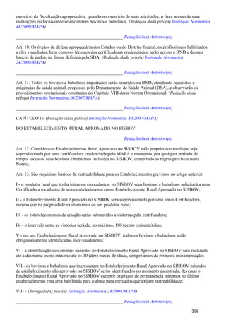 exercício da fiscalização agropecuária, quando no exercício de suas atividades, o livre acesso às suas
instalações ou locais onde se encontrem bovinos e bubalinos. (Redação dada pelo(a) Instrução Normativa
)48/2009/MAPA
_______________________________________________ Redação(ões) Anterior(es)
Art. 10. Os órgãos de defesa agropecuária dos Estados ou do Distrito federal, os profissionais habilitados
a eles vinculados, bem como os técnicos das certificadoras credenciadas, terão acesso à BND e demais
bancos de dados, na forma definida pela SDA. (Redação dada pelo(a) Instrução Normativa
)24/2008/MAPA
_______________________________________________ Redação(ões) Anterior(es)
Art. 11. Todos os bovinos e bubalinos importados serão inseridos na BND, atendendo requisitos e
exigências de saúde animal, propostos pelo Departamento de Saúde Animal (DSA), e observarão os
procedimentos operacionais constantes do Capítulo VIII desta Norma Operacional. (Redação dada
pelo(a) )Instrução Normativa 30/2007/MAPA
_______________________________________________ Redação(ões) Anterior(es)
CAPÍTULO IV (Redação dada pelo(a) )Instrução Normativa 30/2007/MAPA
DO ESTABELECIMENTO RURAL APROVADO NO SISBOV
_______________________________________________ Redação(ões) Anterior(es)
Art. 12. Considera-se Estabelecimento Rural Aprovado no SISBOV toda propriedade rural que seja
supervisionada por uma certificadora credenciada pelo MAPA e mantenha, por qualquer período de
tempo, todos os seus bovinos e bubalinos incluídos no SISBOV, cumprindo as regras previstas nesta
Norma.
Art. 13. São requisitos básicos de rastreabilidade para os Estabelecimentos previstos no artigo anterior:
I - o produtor rural que tenha interesse em cadastrar no SISBOV seus bovinos e bubalinos solicitará a uma
Certificadora o cadastro de seu estabelecimento como Estabelecimento Rural Aprovado no SISBOV;
II - o Estabelecimento Rural Aprovado no SISBOV será supervisionado por uma única Certificadora,
mesmo que na propriedade existam mais de um produtor rural;
III - os estabelecimentos de criação serão submetidos a vistorias pela certificadora;
IV - o intervalo entre as vistorias será de, no máximo, 180 (cento e oitenta) dias;
V - em um Estabelecimento Rural Aprovado no SISBOV, todos os bovinos e bubalinos serão
obrigatoriamente identificados individualmente;
VI - a identificação dos animais nascidos no Estabelecimento Rural Aprovado no SISBOV será realizada
até a desmama ou no máximo até os 10 (dez) meses de idade, sempre antes da primeira movimentação;
VII - os bovinos e bubalinos que ingressarem no Estabelecimento Rural Aprovado no SISBOV oriundos
de estabelecimento não aprovado no SISBOV serão identificados no momento da entrada, devendo o
Estabelecimento Rural Aprovado no SISBOV cumprir os prazos de permanência mínimos no último
estabelecimento e na área habilitada para o abate para mercados que exijam rastreabilidade;
VIII - (Revogado(a) pelo(a) )Instrução Normativa 24/2008/MAPA
_______________________________________________ Redação(ões) Anterior(es)
398
 