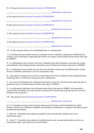 IX - (Revogado(a) pelo(a) )Instrução Normativa 24/2008/MAPA
_______________________________________________ Redação(ões) Anterior(es)
a) (Revogado(a) pelo(a) )Instrução Normativa 24/2008/MAPA
_______________________________________________ Redação(ões) Anterior(es)
b) (Revogado(a) pelo(a) )Instrução Normativa 24/2008/MAPA
_______________________________________________ Redação(ões) Anterior(es)
1) (Revogado(a) pelo(a) )Instrução Normativa 24/2008/MAPA
_______________________________________________ Redação(ões) Anterior(es)
2) (Revogado(a) pelo(a) )Instrução Normativa 24/2008/MAPA
_______________________________________________ Redação(ões) Anterior(es)
Art. 14. São requisitos básicos de rastreabilidade para os confinamentos:
I - os confinamentos que tenham interesse em manter bovinos e bubalinos cadastrados na BND terão de
solicitar a uma certificadora credenciada pelo MAPA seu cadastro como Estabelecimento Rural Aprovado
no SISBOV;
II - os confinamentos que enviarem os bovinos e bubalinos para abate destinado a mercados que exijam
rastreabilidade serão obrigatoriamente cadastrados como Estabelecimento Rural Aprovado no SISBOV;
III - o confinamento será assistido por uma única Certificadora, mesmo que no estabelecimento existam
bovinos e bubalinos pertencentes a mais de um produtor rural;
IV - para atender o disposto no inciso III, as informações dos bovinos e bubalinos serão obrigatoriamente
transferidas para a Certificadora responsável pelo confinamento;
V - nos casos de transferência das informações previstas no inciso IV, não haverá custo adicional para os
produtores rurais ou Estabelecimentos Rurais Aprovados no SISBOV;
VI - o confinamento habilitado como Estabelecimento Rural Aprovado no SISBOV será submetido a
vistorias pela certificadora com intervalos de no máximo 60 (sessenta) dias enquanto mantiver bovinos e
bubalinos sob sua guarda; e
VII - (Revogado(a) pelo(a) )Instrução Normativa 25/2007/MAPA
_______________________________________________ Redação(ões) Anterior(es)
Art. 15. O produtor rural que aderir à Norma Operacional do Serviço de Rastreabilidade da Cadeia
Produtiva de Bovinos e Bubalinos (SISBOV) encaminhará à certificadora os seguintes formulários anexos
devidamente preenchidos:
I - Anexo IV - Formulário para cadastro de produtor rural, assinado pelo produtor rural ou seu
representante legal;
II - Anexo V - Formulário para cadastro de estabelecimento rural, assinado pelo produtor rural ou seu
representante legal, e pelo supervisor da certificadora;
399
 