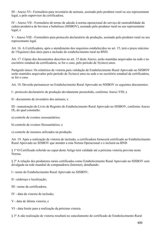III - Anexo VI - Formulário para inventário de animais, assinado pelo produtor rural ou seu representante
legal, e pelo supervisor da certificadora;
IV - Anexo VII - Formulário de termo de adesão à norma operacional do serviço de rastreabilidade da
cadeia produtiva de bovinos e bubalinos (SISBOV), assinado pelo produtor rural ou seu representante
legal; e
V - Anexo VIII - Formulário para protocolo declaratório de produção, assinado pelo produtor rural ou seu
representante legal.
Art. 16. A Certificadora, após o atendimento dos requisitos estabelecidos no art. 15, terá o prazo máximo
de 15(quinze) dias úteis para a inclusão do estabelecimento rural na BND.
Art. 17. Cópias dos documentos descritos no art. 15 deste Anexo, serão mantidas arquivadas na sede e no
escritório estadual da certificadora, se for o caso, pelo período de 5(cinco) anos.
Parágrafo único. Os relatórios de vistoria para validação de Estabelecimento Rural Aprovado no SISBOV
serão mantidos arquivados pelo período de 5(cinco) anos na sede e no escritório estadual da certificadora,
se for o caso.
Art. 18. Deverão permanecer no Estabelecimento Rural Aprovado no SISBOV os seguintes documentos:
I - protocolo declaratório de produção devidamente preenchido, conforme Anexo VIII; e
II - documento de inventário dos animais; e
III - manutenção do Livro de Registro do Estabelecimento Rural Aprovado no SISBOV, conforme Anexo
IX, do qual constarão:
a) controle de eventos zoossanitários;
b) controle de eventos fitossanitários; e
c) controle de insumos utilizados na produção.
Art. 19. Após a realização de vistoria de inclusão, a certificadora fornecerá certificado ao Estabelecimento
Rural Aprovado no SISBOV que atender a esta Norma Operacional e o incluirá na BND.
§ 1º O Certificado referido no caput deste Artigo terá validade até a próxima vistoria prevista nesta
Norma.
§ 2º A relação dos produtores rurais certificados como Estabelecimento Rural Aprovado no SISBOV será
divulgada na rede mundial de computadores (Internet), detalhando:
I - nome do Estabelecimento Rural Aprovado no SISBOV;
II - endereço e localização;
III - nome da certificadora;
IV - data da vistoria de inclusão;
V - data de última vistoria; e
VI - data limite para a realização da próxima vistoria.
§ 3º A não realização de vistoria resultará no cancelamento do certificado de Estabelecimento Rural
400
 