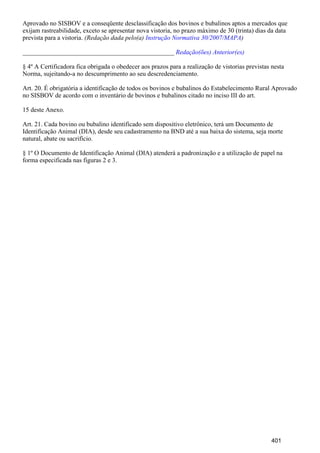 Aprovado no SISBOV e a conseqüente desclassificação dos bovinos e bubalinos aptos a mercados que
exijam rastreabilidade, exceto se apresentar nova vistoria, no prazo máximo de 30 (trinta) dias da data
prevista para a vistoria. (Redação dada pelo(a) )Instrução Normativa 30/2007/MAPA
_______________________________________________ Redação(ões) Anterior(es)
§ 4º A Certificadora fica obrigada o obedecer aos prazos para a realização de vistorias previstas nesta
Norma, sujeitando-a no descumprimento ao seu descredenciamento.
Art. 20. É obrigatória a identificação de todos os bovinos e bubalinos do Estabelecimento Rural Aprovado
no SISBOV de acordo com o inventário de bovinos e bubalinos citado no inciso III do art.
15 deste Anexo.
Art. 21. Cada bovino ou bubalino identificado sem dispositivo eletrônico, terá um Documento de
Identificação Animal (DIA), desde seu cadastramento na BND até a sua baixa do sistema, seja morte
natural, abate ou sacrifício.
§ 1º O Documento de Identificação Animal (DIA) atenderá a padronização e a utilização de papel na
forma especificada nas figuras 2 e 3.
401
 