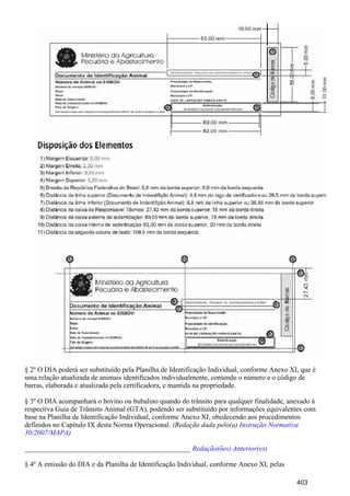 § 2º O DIA poderá ser substituído pela Planilha de Identificação Individual, conforme Anexo XI, que é
uma relação atualizada de animais identificados individualmente, contendo o número e o código de
barras, elaborada e atualizada pela certificadora, e mantida na propriedade.
§ 3º O DIA acompanhará o bovino ou bubalino quando do trânsito para qualquer finalidade, anexado à
respectiva Guia de Trânsito Animal (GTA), podendo ser substituído por informações equivalentes com
base na Planilha de Identificação Individual, conforme Anexo XI, obedecendo aos procedimentos
definidos no Capítulo IX desta Norma Operacional. (Redação dada pelo(a) Instrução Normativa
)30/2007/MAPA
_______________________________________________ Redação(ões) Anterior(es)
§ 4º A emissão do DIA e da Planilha de Identificação Individual, conforme Anexo XI, pelas
403
 