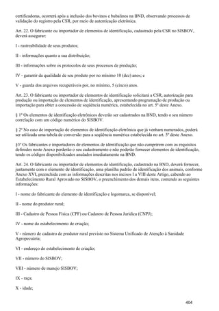 certificadoras, ocorrerá após a inclusão dos bovinos e bubalinos na BND, observando processos de
validação do registro pela CSR, por meio de autenticação eletrônica.
Art. 22. O fabricante ou importador de elementos de identificação, cadastrado pela CSR no SISBOV,
deverá assegurar:
I - rastreabilidade de seus produtos;
II - informações quanto a sua distribuição;
III - informações sobre os protocolos de seus processos de produção;
IV - garantir da qualidade de seu produto por no mínimo 10 (dez) anos; e
V - guarda dos arquivos recuperáveis por, no mínimo, 5 (cinco) anos.
Art. 23. O fabricante ou importador de elementos de identificação solicitará a CSR, autorização para
produção ou importação de elementos de identificação, apresentando programação de produção ou
importação para obter a concessão de seqüência numérica, estabelecida no art. 5º deste Anexo.
§ 1º Os elementos de identificação eletrônicos deverão ser cadastrados na BND, tendo o seu número
correlação com um código numérico do SISBOV.
§ 2º No caso de importação de elementos de identificação eletrônica que já venham numerados, poderá
ser utilizada uma tabela de conversão para a seqüência numérica estabelecida no art. 5º deste Anexo.
§3º Os fabricantes e importadores de elementos de identificação que não cumprirem com os requisitos
definidos neste Anexo perderão o seu cadastramento e não poderão fornecer elementos de identificação,
tendo os códigos disponibilizados anulados imediatamente na BND.
Art. 24. O fabricante ou importador de elementos de identificação, cadastrado na BND, deverá fornecer,
juntamente com o elemento de identificação, uma planilha padrão de identificação dos animais, conforme
Anexo XVI, preenchida com as informações descritas nos incisos I a VIII deste Artigo, cabendo ao
Estabelecimento Rural Aprovado no SISBOV, o preenchimento dos demais itens, contendo as seguintes
informações:
I - nome do fabricante do elemento de identificação e logomarca, se disponível;
II - nome do produtor rural;
III - Cadastro de Pessoa Física (CPF) ou Cadastro de Pessoa Jurídica (CNPJ);
IV - nome do estabelecimento de criação;
V - número de cadastro de produtor rural previsto no Sistema Unificado de Atenção à Sanidade
Agropecuária;
VI - endereço do estabelecimento de criação;
VII - número do SISBOV;
VIII - número de manejo SISBOV;
IX - raça;
X - idade;
404
 