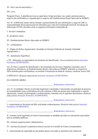 XI - mês e ano de nascimento; e
XII - sexo.
Parágrafo Único. A planilha prevista no caput deste Artigo terá duas vias, sendo a primeira para os
arquivos da certificadora e a segunda para os arquivos do Estabelecimento Rural Aprovado no SISBOV.
Art. 25. A BND terá caráter oficial, ficando o gerenciamento de suas informações a cargo da CSR e a
responsabilidade técnicooperacional de informática por conta da Coordenação-Geral de Tecnologia da
Informação (CGTI), devendo conter as seguintes informações atualizadas de:
I - bovinos e bubalinos;
II - produtores rurais;
III - Estabelecimentos Rurais Aprovados no SISBOV;
IV - certificadoras;
V - Órgãos de Defesa Agropecuária vinculados ao Sistema Unificado de Atenção à Sanidade
Agropecuária; e
VI - abatedouros-frigoríficos.
e VII - fabricantes ou importadores de elementos de identificação. (Acrescentado(a) pelo(a) Instrução
)Normativa 30/2007/MAPA
Art. 26. Para o controle da identificação e movimentação dos bovinos e bubalinos rastreados sem os
dispositivos eletrônicos, os Estabelecimentos Rurais Aprovados no SISBOV utilizarão os respectivos
DIAs emitidos pelas certificadoras, ou emitirão Comunicado de Saída de Animais, conforme Anexo XIII.
CAPÍTULO V (Redação dada pelo(a) )Instrução Normativa 30/2007/MAPA
DA CERTIFICADORA
_______________________________________________ Redação(ões) Anterior(es)
Art. 27. As entidades oficiais ou privadas legalmente constituídas e interessadas em participar do processo
de rastreabilidade como certificadoras deverão submeter à SDA um projeto para implantação e controle
operacional, visando à homologação e credenciamento, instruído com os seguintes documentos: (Redação
dada pelo(a) )Instrução Normativa 24/2008/MAPA
_______________________________________________ Redação(ões) Anterior(es)
I - requerimento ao Secretário da SDA solicitando credenciamento; (Redação dada pelo(a) Instrução
)Normativa 24/2008/MAPA
_______________________________________________ Redação(ões) Anterior(es)
II - contrato social registrado em Junta Comercial para as entidades privadas ou instrumento equivalente
para as entidades públicas;
III - estrutura organizacional e administrativa;
IV - estrutura de pessoal e responsável técnico inscrito no Conselho de Classe correspondente;
V - demonstração da capacidade de que poderá operar com todas as alternativas de sistema de
405
 