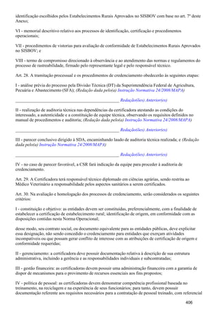 identificação escolhidos pelos Estabelecimentos Rurais Aprovados no SISBOV com base no art. 7º deste
Anexo;
VI - memorial descritivo relativo aos processos de identificação, certificação e procedimentos
operacionais;
VII - procedimentos de vistorias para avaliação de conformidade de Estabelecimentos Rurais Aprovados
no SISBOV; e
VIII - termo de compromisso direcionado à observância e ao atendimento das normas e regulamentos do
processo de rastreabilidade, firmado pelo representante legal e pelo responsável técnico.
Art. 28. A tramitação processual e os procedimentos de credenciamento obedecerão às seguintes etapas:
I - análise prévia do processo pela Divisão Técnica (DT) da Superintendência Federal de Agricultura,
Pecuária e Abastecimento (SFA); (Redação dada pelo(a) )Instrução Normativa 24/2008/MAPA
_______________________________________________ Redação(ões) Anterior(es)
II - realização de auditoria técnica nas dependências da certificadora atestando as condições do
interessado, a autenticidade e a constituição de equipe técnica, observando os requisitos definidos no
manual de procedimentos e auditoria; (Redação dada pelo(a) )Instrução Normativa 24/2008/MAPA
_______________________________________________ Redação(ões) Anterior(es)
III - parecer conclusivo dirigido à SDA, encaminhando laudo de auditoria técnica realizada; e (Redação
dada pelo(a) )Instrução Normativa 24/2008/MAPA
_______________________________________________ Redação(ões) Anterior(es)
IV - no caso de parecer favorável, a CSR fará indicação da equipe para proceder à auditoria de
credenciamento.
Art. 29. A Certificadora terá responsável técnico diplomado em ciências agrárias, sendo restrita ao
Médico Veterinário a responsabilidade pelos aspectos sanitários a serem certificados.
Art. 30. Na avaliação e homologação dos processos de credenciamento, serão considerados os seguintes
critérios:
I - constituição e objetivo: as entidades devem ser constituídas, preferencialmente, com a finalidade de
estabelecer a certificação de estabelecimento rural; identificação de origem, em conformidade com as
disposições contidas nesta Norma Operacional;
desse modo, seu contrato social, ou documento equivalente para as entidades públicas, deve explicitar
essa designação, não sendo concedido o credenciamento para entidades que exerçam atividades
incompatíveis ou que possam gerar conflito de interesse com as atribuições de certificação de origem e
conformidade requeridas;
II - gerenciamento: a certificadora deve possuir documentação relativa à descrição de sua estrutura
administrativa, incluindo a gerência e as responsabilidades individuais e subcontratadas;
III - gestão financeira: as certificadoras devem possuir uma administração financeira com a garantia de
dispor de mecanismos para o provimento de recursos essenciais aos fins propostos;
IV - política de pessoal: as certificadoras devem demonstrar competência profissional baseada no
treinamento, na reciclagem e na experiência de seus funcionários; para tanto, devem possuir
documentação referente aos requisitos necessários para a contratação de pessoal treinado, com referencial
406
 