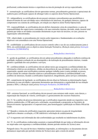 profissional, conhecimento técnico e experiência na área de prestação de serviço especializado;
V - normatização: as certificadoras devem apresentar normas, procedimentos gerenciais e operacionais de
auditoria para certificação capazes de abranger todos os aspectos desta Norma Operacional;
VI - independência: as certificadoras devem possuir estrutura e procedimentos que possibilitem o
desenvolvimento de suas atividades sem a interferência de interesses, de qualquer natureza, capazes de
comprometer seu sistema de certificação, em relação aos objetivos desta Norma Operacional;
VII - responsabilidade: as certificadoras devem definir claramente a área de competência e o grau de
responsabilidade dos supervisores contratados e de suas comissões internas, devendo, ainda, assumir total
garantia por todas as atividades executadas diretamente ou por meio de terceiros, no caso, pessoas ou
organizações subcontratadas;
VIII - objetividade: os procedimentos de vistoria serão imparciais e fundamentados em avaliações
objetivas e em consonância com esta Norma Operacional;
IX - credibilidade: as certificadoras devem exercer controle sobre o uso do seu credenciamento junto à
SDA, em conformidade com os objetivos desta Instrução Normativa; (Redação dada pelo(a) Instrução
)Normativa 24/2008/MAPA
_______________________________________________ Redação(ões) Anterior(es)
X - gestão da qualidade: as certificadoras devem adotar procedimentos adequados à melhoria contínua da
qualidade, mediante avaliação do seu desempenho e da realização de procedimentos internos, visando
garantir a qualidade dos seus produtos e serviços;
XI - confidencialidade: as certificadoras devem adotar meios que assegurem a confidencialidade das
informações relativas aos produtores, obtidas em decorrência de suas atividades, em todos os níveis de
organização; quando uma certificadora contratar qualquer trabalho junto à outra entidade ou pessoa,
devem constar do contrato cláusulas relativas a procedimentos referentes à confidencialidade e aos
conflitos de interesses, ficando a certificadora responsável, integralmente, pelos serviços contratados;
XII - cumprimento da legislação: as certificadoras devem observar fielmente as determinações legais
pertinentes às suas atividades e apresentar documentos que demonstrem a regularidade de sua situação
perante a SDA; e (Redação dada pelo(a) )Instrução Normativa 24/2008/MAPA
_______________________________________________ Redação(ões) Anterior(es)
XIII - estrutura funcional: as certificadoras devem possuir uma estrutura onde conste, com clareza, a
organização das funções de vistoria, certificação e o gerenciamento dos recursos financeiros.
Art. 31. Se a análise do processo demonstrar que a certificadora requerente atende aos requisitos e aos
critérios estabelecidos, a CSR aprovará a solicitação, encaminhando a proposição ao Secretário de
Desenvolvimento Agropecuário e Cooperativismo, para homologação e publicação no Diário Oficial da
União.
§ 1º Quando o sistema da certificadora requerente apresentar número ou grau de irregularidade
significativo durante a avaliação, a CSR indeferirá a solicitação de credenciamento.
§ 2º A requerente será informada das não-conformidades que resultarão no indeferimento do pleito.
Art. 32. As certificadoras credenciadas assumem a responsabilidade de que todas as informações devem
ser arquivadas com segurança e confidencialidade, durante período mínimo de 5(cinco) anos.
Parágrafo único. No caso de bovinos e bubalinos importados, as informações e os documentos devem
permanecer arquivados por período mínimo de 5(cinco) anos após a morte do animal.
407
 
