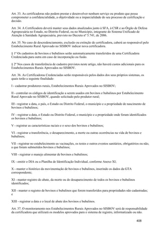 Art. 33. As certificadoras não podem prestar e desenvolver nenhum serviço ou produto que possa
comprometer a confidencialidade, a objetividade ou a imparcialidade do seu processo de certificação e
decisão.
Art. 34. A Certificadora deverá manter seus dados atualizados junto à SFA, à CSR e ao Órgão de Defesa
Agropecuária no Estado, no Distrito Federal, ou no Município, integrante do Sistema Unificado de
Atenção à Sanidade Agropecuária, previsto no Decreto nº 5.741, de 2006.
Art. 35. No caso de descredenciamento, exclusão ou extinção de certificadora, caberá ao responsável pelo
Estabelecimento Rural Aprovado no SISBOV indicar nova certificadora.
§ 1º Os cadastros de bovinos e bubalinos serão automaticamente transferidos de uma Certificadora
Credenciada para outra em caso de incorporação ou fusão.
§ 2º Nos casos de transferência de cadastro previstos neste artigo, não haverá custos adicionais para os
Estabelecimentos Rurais Aprovados no SISBOV.
Art. 36. As Certificadoras Credenciadas serão responsáveis pelos dados dos seus próprios sistemas, os
quais terão a seguinte finalidade:
I - cadastrar produtores rurais, Estabelecimentos Rurais Aprovados no SISBOV;
II - controlar os códigos de identificação a serem usados em bovinos e bubalinos por Estabelecimento
Rural Aprovado no SISBOV, quando solicitado pelo produtor rural;
III - registrar a data, o país, o Estado ou Distrito Federal, o município e a propriedade de nascimento de
bovinos e bubalinos;
IV - registrar a data, o Estado ou Distrito Federal, o município e a propriedade onde foram identificados
os bovinos e bubalinos;
V - registrar as características raciais e o sexo dos bovinos e bubalinos;
VI - registrar a transferência, o desaparecimento, a morte ou outras ocorrências na vida de bovinos e
bubalinos;
VII - registrar no estabelecimento as vacinações, os testes e outros eventos sanitários, obrigatórios ou não,
a que foram submetidos bovinos e bubalinos;
VIII - registrar o manejo alimentar de bovinos e bubalinos;
IX - emitir o DIA ou a Planilha de Identificação Individual, conforme Anexo XI;
X - manter o histórico da movimentação de bovinos e bubalinos, inserindo os dados da GTA
correspondente;
XI - manter registro do abate, da morte ou do desaparecimento de todos os bovinos e bubalinos
identificados;
XII - manter o registro de bovinos e bubalinos que forem transferidos para propriedades não cadastradas;
e
XIII - registrar a data e o local de abate dos bovinos e bubalinos.
Art. 37. O monitoramento nos Estabelecimentos Rurais Aprovados no SISBOV será de responsabilidade
da certificadora que utilizará os modelos aprovados para o sistema de registro, informatizado ou não.
408
 