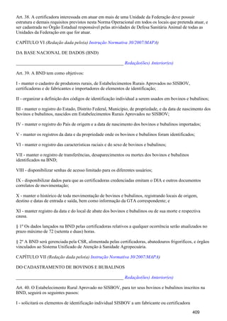 Art. 38. A certificadora interessada em atuar em mais de uma Unidade da Federação deve possuir
estrutura e demais requisitos previstos nesta Norma Operacional em todos os locais que pretenda atuar, e
ser cadastrada no Órgão Estadual responsável pelas atividades de Defesa Sanitária Animal de todas as
Unidades da Federação em que for atuar.
CAPÍTULO VI (Redação dada pelo(a) )Instrução Normativa 30/2007/MAPA
DA BASE NACIONAL DE DADOS (BND)
_______________________________________________ Redação(ões) Anterior(es)
Art. 39. A BND tem como objetivos:
I - manter o cadastro de produtores rurais, de Estabelecimentos Rurais Aprovados no SISBOV,
certificadoras e de fabricantes e importadores de elementos de identificação;
II - organizar a definição dos códigos de identificação individual a serem usados em bovinos e bubalinos;
III - manter o registro do Estado, Distrito Federal, Município, de propriedade, e da data de nascimento dos
bovinos e bubalinos, nascidos em Estabelecimentos Rurais Aprovados no SISBOV;
IV - manter o registro do País de origem e a data de nascimento dos bovinos e bubalinos importados;
V - manter os registros da data e da propriedade onde os bovinos e bubalinos foram identificados;
VI - manter o registro das características raciais e do sexo de bovinos e bubalinos;
VII - manter o registro de transferências, desaparecimentos ou mortes dos bovinos e bubalinos
identificados na BND;
VIII - disponibilizar senhas de acesso limitado para os diferentes usuários;
IX - disponibilizar dados para que as certificadoras credenciadas emitam o DIA e outros documentos
correlatos de movimentação;
X - manter o histórico de toda movimentação de bovinos e bubalinos, registrando locais de origem,
destino e datas de entrada e saída, bem como informação da GTA correspondente; e
XI - manter registro da data e do local de abate dos bovinos e bubalinos ou de sua morte e respectiva
causa.
§ 1º Os dados lançados na BND pelas certificadoras relativos a qualquer ocorrência serão atualizados no
prazo máximo de 72 (setenta e duas) horas.
§ 2º A BND será gerenciada pela CSR, alimentada pelas certificadoras, abatedouros frigoríficos, e órgãos
vinculados ao Sistema Unificado de Atenção à Sanidade Agropecuária.
CAPÍTULO VII (Redação dada pelo(a) )Instrução Normativa 30/2007/MAPA
DO CADASTRAMENTO DE BOVINOS E BUBALINOS
_______________________________________________ Redação(ões) Anterior(es)
Art. 40. O Estabelecimento Rural Aprovado no SISBOV, para ter seus bovinos e bubalinos inscritos na
BND, seguirá os seguintes passos:
I - solicitará os elementos de identificação individual SISBOV a um fabricante ou certificadora
409
 