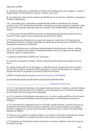 cadastrados na BND;
II - receberá do fabricante ou certificadora os elementos de identificação já com os códigos e a respectiva
Planilha Padrão de Identificação dos Animais, conforme Anexo XVI;
III - providenciará a colocação dos elementos de identificação em seus bovinos e bubalinos e preencherá a
Planilha de Identificação;
e IV - encaminhará para a certificadora contratada Planilha Padrão de Identificação dos Animais,
conforme Anexo XVI, devidamente preenchida e assinada por ele ou pelo responsável, mantendo a cópia
da nota fiscal da aquisição arquivada, junto com a segunda via da Planilha Padrão de Identificação dos
Animais.
§ 1º O prazo para inclusão na BND dos elementos de identificação adquirida pelo produtor será de no
máximo 24 (vinte e quatro) meses a partir da data da nota fiscal de compra.
§ 2º O Estabelecimento Rural previsto no caput deste artigo terá o prazo de até 30 (trinta) dias para
identificação de bovinos e bubalinos adquiridos de estabelecimento não aprovados no SISBOV, com a
conseqüente comunicação à certificadora.
Art. 41. A certificadora, após o recebimento Planilha Padrão de Identificação dos Animais, conforme
Anexo XVI, devidamente preenchida e assinada pelo produtor rural ou seu responsável devidamente
registrado, seguirá os seguintes passos:
I - registrará as informações na BND em até 7(sete) dias;
II - arquivará os documentos recebidos, ficando à disposição da fiscalização pelo período de 5(cinco)
anos; e
III - quando for detectado erro na informação, a certificadora terá até 15(quinze) dias úteis, contados a
partir da data de ingresso do animal na BND, para efetuar a correção da informação, caso contrário a
contagem do tempo de permanência do animal na BND será reiniciada.
CAPÍTULO VIII (Redação dada pelo(a) )Instrução Normativa 30/2007/MAPA
DA RASTREABILIDADE DE BOVINOS E BUBALINOS IMPORTADOS
_______________________________________________ Redação(ões) Anterior(es)
Art. 42. A Autorização de Importação (AI), quando emitida para bovinos e bubalinos, conterá os números
de identificação individual dos bovinos e bubalinos a serem importados, que se encontrem relacionados
na certificação zootécnica do processo de importação.
Art. 43. Os números de identificação mencionados no art. 42 serão inseridos na BND, por Fiscal Federal
Agropecuário devidamente habilitado, devendo obrigatoriamente ser identificados por dispositivos
eletrônicos.
§ 1º No requerimento de importação, deverá ser informado, quando pertinente, o número de bovinos ou
de bubalinos, descendentes diretos de matrizes importadas, cujo nascimento poderá ocorrer durante o
período de validade da AI, para que sejam fornecidos, também para esses, os números de identificação
individual do SISBOV.
§ 2º De posse da AI, caberá ao importador adquirir e encaminhar os elementos de identificação contendo
os números do SISBOV ao exportador responsável pelos animais no país de procedência.
§ 3º Os elementos de identificação deverão ser aplicados nos bovinos e bubalinos antes do seu ingresso
em território nacional.
410
 