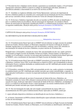 § 2º Havendo bovinos e bubalinos mortos durante a quarentena ou considerados inaptos, o Fiscal Federal
Agropecuário informará à BND os respectivos códigos de identificação individual, adotando as
providências adotadas e relacionando-os ao motivo de sua baixa na BND.
Art. 51. Atendidas as exigências definidas nesta Norma Operacional, o processo de importação de
bovinos e bubalinos poderá ser concluído com a autorização da movimentação dos bovinos e bubalinos
pelo serviço veterinário oficial, mediante lavratura do Termo de Liberação da Quarentena.
Art. 52. Os bovinos e bubalinos importados deverão ser inseridos na BND, devendo ser identificado o
país e o estabelecimento de procedência, data da autorização de importação e de entrada no Brasil,
número da autorização de importação expedida pelo MAPA e o estabelecimento de destino, observando
os requisitos estabelecidos. (Redação dada pelo(a) )Instrução Normativa 24/2008/MAPA
_______________________________________________ Redação(ões) Anterior(es)
CAPÍTULO IX (Redação dada pelo(a) )Instrução Normativa 30/2007/MAPA
DA MOVIMENTAÇÃO DE BOVINO E BUBALINO NA BND
_______________________________________________ Redação(ões) Anterior(es)
Art. 53. O Estabelecimento Rural Aprovado no SISBOV deverá informar ao órgão executor da sanidade
animal nos Estados, Distrito Federal, ou Municípios integrantes do Sistema Unificado de Atenção à
Sanidade Agropecuária e à Certificadora por meio de formulário, conforme Anexo XII, referentes às
movimentações de entrada de bovinos e bubalinos, no prazo máximo de 30 (trinta) dias.
Parágrafo único. O formulário, constante do Anexo XII, será preenchido em três vias, sendo a primeira
via destinado ao Órgão Executor da Sanidade Animal nos Estados, Distrito Federal, ou Municípios, a
segunda via à Certificadora, a terceira via será arquivada localmente no Estabelecimento Rural Aprovado
no SISBOV, com o recebimento do funcionário do Órgão Executor da Sanidade Animal.
Art. 54. O Estabelecimento Rural Aprovado no SISBOV preencherá a Comunicação de Saída de Bovinos
e Bubalinos, conforme Anexo XIII, ou providenciará os respectivos DIA's, que acompanharão as demais
informações fiscais e sanitárias destinadas ao estabelecimento com SIF, habilitado para atender mercados
que exijam rastreabilidade.
§ 1º O formulário, constante do Anexo XIII, será preenchido em três vias, sendo a primeira via destinada
ao estabelecimento com SIF e habilitado para atender mercados que exijam rastreabilidade, a segunda via
arquivada pela Certificadora e a terceira via arquivada localmente no Estabelecimento Rural Aprovado no
SISBOV.
§ 2º Será permitida a utilização de um único Comunicado de Saída de Bovinos e Bubalinos, em
formulário constante do Anexo XIII, referente à remessa de lotes de animais transportados em até 6 (seis)
veículos de cargas, desde que cópia deste Comunicado de Saída de Bovinos e Bubalinos, acompanhem as
GTA's e os respectivos documentos fiscais e sejam destinados a um mesmo estabelecimento com SIF e
habilitado para atender mercados que exijam rastreabilidade.
Art. 55. Nas movimentações de saída, não será exigido o preenchimento do Anexo XIII, ou o
encaminhamento dos DIA's pelos Estabelecimentos Rurais Aprovados no SISBOV, desde que:
I - sejam utilizados dispositivos eletrônicos na identificação de seus bovinos e bubalinos; e
II - as leituras, lançamentos na BND ou demais identificações sejam realizadas eletronicamente em todas
as fases de movimentação.
Art. 56. O Estabelecimento Rural Aprovado no SISBOV deverá informar ao Órgão Executor da Sanidade
Animal nos Estados, Distrito Federal, ou Municípios, ou à Certificadora as identificações individuais do
412
 