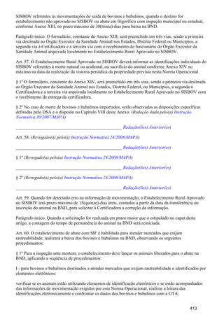 SISBOV referentes às movimentações de saída de bovinos e bubalinos, quando o destino for
estabelecimento não aprovado no SISBOV ou abate em frigorífico com inspeção municipal ou estadual,
conforme Anexo XIII, no prazo máximo de 30(trinta) dias para baixa na BND.
Parágrafo único. O formulário, constante do Anexo XIII, será preenchido em três vias, sendo a primeira
via destinada ao Órgão Executor da Sanidade Animal nos Estados, Distrito Federal ou Municípios, a
segunda via à Certificadora e a terceira via com o recebimento do funcionário do Órgão Executor da
Sanidade Animal arquivada localmente no Estabelecimento Rural Aprovado no SISBOV.
Art. 57. O Estabelecimento Rural Aprovado no SISBOV deverá informar as identificações individuais do
SISBOV referentes à morte natural ou acidental, ou sacrifício do animal conforme Anexo XIV no
máximo na data da realização da vistoria periódica da propriedade prevista nesta Norma Operacional.
§ 1º O formulário, constante do Anexo XIV, será preenchido em três vias, sendo a primeira via destinada
ao Órgão Executor da Sanidade Animal nos Estados, Distrito Federal, ou Municípios, a segunda à
Certificadora e a terceira via arquivada localmente no Estabelecimento Rural Aprovado no SISBOV com
o recebimento de entrega da certificadora.
§ 2º No caso de morte de bovinos e bubalinos importados, serão observadas as disposições específicas
definidas pelo DSA e o disposto no Capítulo VIII deste Anexo. (Redação dada pelo(a) Instrução
)Normativa 30/2007/MAPA
_______________________________________________ Redação(ões) Anterior(es)
Art. 58. (Revogado(a) pelo(a) )Instrução Normativa 24/2008/MAPA
_______________________________________________ Redação(ões) Anterior(es)
§ 1º (Revogado(a) pelo(a) )Instrução Normativa 24/2008/MAPA
_______________________________________________ Redação(ões) Anterior(es)
§ 2º (Revogado(a) pelo(a) )Instrução Normativa 24/2008/MAPA
_______________________________________________ Redação(ões) Anterior(es)
Art. 59. Quando for detectado erro na informação de movimentação, o Estabelecimento Rural Aprovado
no SISBOV terá prazo máximo de 15(quinze) dias úteis, contados a partir da data da transferência ou
inscrição do animal na BND, para solicitar à Certificadora a correção da informação.
Parágrafo único. Quando a solicitação for realizada em prazo maior que o estipulado no caput deste
artigo, a contagem do tempo de permanência do animal na BND será reiniciada.
Art. 60. O estabelecimento de abate com SIF e habilitado para atender mercados que exijam
rastreabilidade, realizará a baixa dos bovinos e bubalinos na BND, observando os seguintes
procedimentos:
§ 1º Para a inspeção ante mortem, o estabelecimento deve lançar os animais liberados para o abate na
BND, aplicando a seqüência de procedimentos:
I - para bovinos e bubalinos destinados a atender mercados que exijam rastreabilidade e identificados por
elementos eletrônicos:
verificar se os animais estão utilizando elementos de identificação eletrônicos e se estão acompanhados
das informações de movimentação exigidas por esta Norma Operacional, realizar a leitura das
identificações eletronicamente e confrontar os dados dos bovinos e bubalinos com a GTA;
413
 