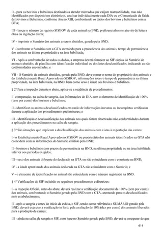 II - para os bovinos e bubalinos destinados a atender mercados que exijam rastreabilidade, mas não
identificados por dispositivos eletrônicos, analisar individualmente cada DIA ou o Comunicado de Saída
de Bovinos e Bubalinos, conforme Anexo XIII, confrontando os dados dos bovinos e bubalinos com a
GTA;
III - lançar o número de registro SISBOV de cada animal na BND, preferencialmente através de leitura
ótica ou digitação direta;
IV - imprimir o Sumário dos animais a serem abatidos, gerado pela BND;
V - confrontar o Sumário com a GTA atentando para a procedência dos animais, tempo de permanência
dos animais na última propriedade e na área habilitada;
VI - Após a confrontação de todos os dados, a empresa deverá fornecer ao SIF cópias do Sumário de
animais abatidos, da planilha com identificação individual ou dos lotes desclassificados, indicando as não
conformidades encontradas; e
VII - O Sumário de animais abatidos, gerado pela BND, deve conter o nome do proprietário dos animais e
do Estabelecimento Rural Aprovado no SISBOV, informações sobre o tempo de permanência na última
propriedade, na área habilitada, na BND, bem como sexo e idade dos bovinos e bubalinos.
§ 2º Para a inspeção durante o abate, aplica-se a seqüência de procedimentos:
I - comparação, na calha de sangria, das informações do DIA com o elemento de identificação de 100%
(cem por cento) dos bovinos e bubalinos;
II - identificar os animais desclassificados em razão de informações inexatas ou incompletas verificadas
durante a aplicação dos procedimentos preliminares; e
III - identificação e desclassificação dos animais nos quais foram observadas não-conformidades durante
a aplicação dos procedimentos na calha de sangria.
§ 3º São situações que implicam a desclassificação dos animais com vistas à exportação das carnes:
I - o Estabelecimento Rural Aprovado no SISBOV ou proprietário dos animais identificados na GTA não
coincidem com as informações do Sumário emitido pela BND;
II - bovinos e bubalinos com prazos de permanência na BND, na última propriedade ou na área habilitada
inferior aos períodos exigidos;
III - sexo dos animais diferente do declarado na GTA ou não coincidente com o constante na BND;
IV - a idade aproximada dos animais declarada na GTA não coincidente com o Sumário; e
V - o elemento de identificação no animal não coincidente com o número registrado na BND.
§ 4º Verificações do SIF incluirão os seguintes procedimentos e diretrizes:
I - a Inspeção Oficial, antes do abate, deverá realizar a verificação documental de 100% (cem por cento)
dos animais, confrontando o Sumário gerado pela BND com a GTA, atentando para os desclassificados
pelo estabelecimento;
II - após a sangria e antes do início da esfola, o SIF, tendo como referência o SUMÁRIO gerado pela
BND, deverá executar a verificação in loco, pela avaliação de 10% (dez por cento) dos animais liberados
para a produção de carnes;
III - ainda na calha de sangria o SIF, com base no Sumário gerado pela BND, deverá se assegurar de que
414
 