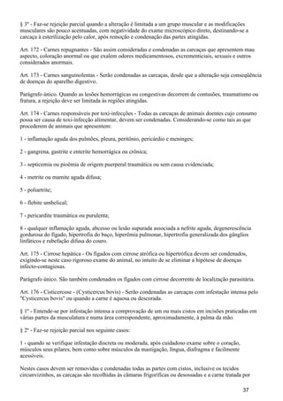 § 3º - Faz-se rejeição parcial quando a alteração é limitada a um grupo muscular e as modificações
musculares são pouco acentuadas, com negatividade do exame microscópico direto, destinando-se a
carcaça à esterilização pelo calor, após remoção e condenação das partes atingidas.
Art. 172 - Carnes repugnantes - São assim consideradas e condenadas as carcaças que apresentem mau
aspecto, coloração anormal ou que exalem odores medicamentosos, excrementiciais, sexuais e outros
considerados anormais.
Art. 173 - Carnes sanguinolentas - Serão condenadas as carcaças, desde que a alteração seja conseqüência
de doenças do aparelho digestivo.
Parágrafo único. Quando as lesões hemorrágicas ou congestivas decorrem de contusões, traumatismo ou
fratura, a rejeição deve ser limitada às regiões atingidas.
Art. 174 - Carnes responsáveis por toxi-infecções - Todas as carcaças de animais doentes cujo consumo
possa ser causa de toxi-infecção alimentar, devem ser condenadas. Considerando-se como tais as que
procederem de animais que apresentem:
1 - inflamação aguda dos pulmões, pleura, peritônio, pericárdio e meninges;
2 - gangrena, gastrite e enterite hemorrágica ou crônica;
3 - septicemia ou pioêmia de origem puerperal traumática ou sem causa evidenciada;
4 - metrite ou mamite aguda difusa;
5 - poliartrite;
6 - flebite umbelical;
7 - pericardite traumática ou purulenta;
8 - qualquer inflamação aguda, abcesso ou lesão supurada associada a nefrite aguda, degenerescência
gordurosa do fígado, hipertrofia do baço, hiperêmia pulmonar, hipertrofia generalizada dos gânglios
linfáticos e rubefação difusa do couro.
Art. 175 - Cirrose hepática - Os fígados com cirrose atrófica ou hipertrófica devem ser condenados,
exigindo-se neste caso rigoroso exame do animal, no intuito de se eliminar a hipótese de doenças
infecto-contagiosas.
Parágrafo único. São também condenados os fígados com cirrose decorrente de localização parasitária.
Art. 176 - Cisticercose - (Cysticercus bovis) - Serão condenadas as carcaças com infestação intensa pelo
"Cysticercus bovis" ou quando a carne é aquosa ou descorada.
§ 1º - Entende-se por infestação intensa a comprovação de um ou mais cistos em incisões praticadas em
várias partes da musculatura e numa área correspondente, aproximadamente, à palma da mão.
§ 2º - Faz-se rejeição parcial nos seguinte casos:
1 - quando se verifique infestação discreta ou moderada, após cuidadoso exame sobre o coração,
músculos seus pilares, bem como sobre músculos da mastigação, língua, diafragma e facilmente
acessíveis.
Nestes casos devem ser removidas e condenadas todas as partes com cistos, inclusive os tecidos
circunvizinhos, as carcaças são recolhidas às câmaras frigoríficas ou desossadas e a carne tratada por
37
 