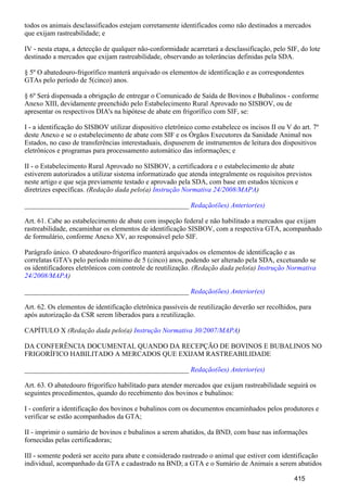 todos os animais desclassificados estejam corretamente identificados como não destinados a mercados
que exijam rastreabilidade; e
IV - nesta etapa, a detecção de qualquer não-conformidade acarretará a desclassificação, pelo SIF, do lote
destinado a mercados que exijam rastreabilidade, observando as tolerâncias definidas pela SDA.
§ 5º O abatedouro-frigorífico manterá arquivado os elementos de identificação e as correspondentes
GTAs pelo período de 5(cinco) anos.
§ 6º Será dispensada a obrigação de entregar o Comunicado de Saída de Bovinos e Bubalinos - conforme
Anexo XIII, devidamente preenchido pelo Estabelecimento Rural Aprovado no SISBOV, ou de
apresentar os respectivos DIA's na hipótese de abate em frigorífico com SIF, se:
I - a identificação do SISBOV utilizar dispositivo eletrônico como estabelece os incisos II ou V do art. 7º
deste Anexo e se o estabelecimento de abate com SIF e os Órgãos Executores da Sanidade Animal nos
Estados, no caso de transferências interestaduais, dispuserem de instrumentos de leitura dos dispositivos
eletrônicos e programas para processamento automático das informações; e
II - o Estabelecimento Rural Aprovado no SISBOV, a certificadora e o estabelecimento de abate
estiverem autorizados a utilizar sistema informatizado que atenda integralmente os requisitos previstos
neste artigo e que seja previamente testado e aprovado pela SDA, com base em estudos técnicos e
diretrizes específicas. (Redação dada pelo(a) )Instrução Normativa 24/2008/MAPA
_______________________________________________ Redação(ões) Anterior(es)
Art. 61. Cabe ao estabelecimento de abate com inspeção federal e não habilitado a mercados que exijam
rastreabilidade, encaminhar os elementos de identificação SISBOV, com a respectiva GTA, acompanhado
de formulário, conforme Anexo XV, ao responsável pelo SIF.
Parágrafo único. O abatedouro-frigorífico manterá arquivados os elementos de identificação e as
correlatas GTA's pelo período mínimo de 5 (cinco) anos, podendo ser alterado pela SDA, excetuando se
os identificadores eletrônicos com controle de reutilização. (Redação dada pelo(a) Instrução Normativa
)24/2008/MAPA
_______________________________________________ Redação(ões) Anterior(es)
Art. 62. Os elementos de identificação eletrônica passíveis de reutilização deverão ser recolhidos, para
após autorização da CSR serem liberados para a reutilização.
CAPÍTULO X (Redação dada pelo(a) )Instrução Normativa 30/2007/MAPA
DA CONFERÊNCIA DOCUMENTAL QUANDO DA RECEPÇÃO DE BOVINOS E BUBALINOS NO
FRIGORÍFICO HABILITADO A MERCADOS QUE EXIJAM RASTREABILIDADE
_______________________________________________ Redação(ões) Anterior(es)
Art. 63. O abatedouro frigorífico habilitado para atender mercados que exijam rastreabilidade seguirá os
seguintes procedimentos, quando do recebimento dos bovinos e bubalinos:
I - conferir a identificação dos bovinos e bubalinos com os documentos encaminhados pelos produtores e
verificar se estão acompanhados da GTA;
II - imprimir o sumário de bovinos e bubalinos a serem abatidos, da BND, com base nas informações
fornecidas pelas certificadoras;
III - somente poderá ser aceito para abate e considerado rastreado o animal que estiver com identificação
individual, acompanhado da GTA e cadastrado na BND; a GTA e o Sumário de Animais a serem abatidos
415
 