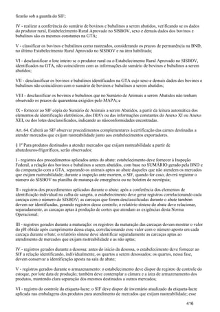 ficarão sob a guarda do SIF;
IV - realizar a conferência do sumário de bovinos e bubalinos a serem abatidos, verificando se os dados
do produtor rural, Estabelecimento Rural Aprovado no SISBOV, sexo e demais dados dos bovinos e
bubalinos são os mesmos constantes na GTA;
V - classificar os bovinos e bubalinos como rastreados, considerando os prazos de permanência na BND,
no último Estabelecimento Rural Aprovado no SISBOV e na área habilitada;
VI - desclassificar o lote inteiro se o produtor rural ou o Estabelecimento Rural Aprovado no SISBOV,
identificados na GTA, não coincidirem com as informações do sumário de bovinos e bubalinos a serem
abatidos;
VII - desclassificar os bovinos e bubalinos identificados na GTA cujo sexo e demais dados dos bovinos e
bubalinos não coincidirem com o sumário de bovinos e bubalinos a serem abatidos;
VIII - desclassificar os bovinos e bubalinos que no Sumário de Animais a serem Abatidos não tenham
observado os prazos de quarentena exigidos pelo MAPA; e
IX - fornecer ao SIF cópia do Sumário de Animais a serem Abatidos, a partir da leitura automática dos
elementos de identificação eletrônicos, dos DIA's ou das informações constantes do Anexo XI ou Anexo
XIII, ou dos lotes desclassificados, indicando as nãoconformidades encontradas.
Art. 64. Caberá ao SIF observar procedimentos complementares à certificação das carnes destinadas a
atender mercados que exijam rastreabilidade junto aos estabelecimentos exportadores.
§ 1º Para produtos destinados a atender mercados que exijam rastreabilidade a partir de
abatedouros-frigoríficos, serão observados:
I - registros dos procedimentos aplicados antes do abate: estabelecimento deve fornecer à Inspeção
Federal, a relação dos bovinos e bubalinos a serem abatidos, com base no SUMÁRIO gerado pela BND e
da comparação com a GTA, separando os animais aptos ao abate daqueles que não atendem os mercados
que exijam rastreabilidade; durante a inspeção ante mortem, o SIF, quando for caso, deverá registrar o
número do SISBOV na planilha de matança de emergência ou no boletim de necrópsia;
II - registros dos procedimentos aplicados durante o abate: após a conferência dos elementos de
identificação individual na calha de sangria, o estabelecimento deve gerar registros correlacionando cada
carcaça com o número do SISBOV; as carcaças que forem desclassificadas durante o abate também
devem ser identificadas, gerando registros desse controle; o relatório síntese do abate deve relacionar,
separadamente, as carcaças aptas à produção de cortes que atendam as exigências desta Norma
Operacional;
III - registros gerados durante a maturação: os registros da maturação das carcaças devem mostrar o valor
do pH obtido após cumprimento dessa etapa, correlacionando esse valor com o número aposto em cada
carcaça durante o bate; o relatório síntese deve identificar separadamente as carcaças aptas ao
atendimento de mercados que exijam rastreabilidade e as não aptas;
IV - registros gerados durante a desossa: antes do inicio da desossa, o estabelecimento deve fornecer ao
SIF a relação identificando, individualmente, os quartos a serem desossados; os quartos, nessa fase,
devem conservar a identificação aposta na sala de abate;
V - registros gerados durante o armazenamento: o estabelecimento deve dispor de registro de controle do
estoque, por lote data de produção; também deve contemplar a câmara e a área de armazenamento dos
produtos, mantendo clara separação dos mesmos destinados a outros mercados;
VI - registro do controle da etiqueta-lacre: o SIF deve dispor de inventário atualizado da etiqueta-lacre
aplicada nas embalagens dos produtos para atendimento de mercados que exijam rastreabilidade; esse
416
 