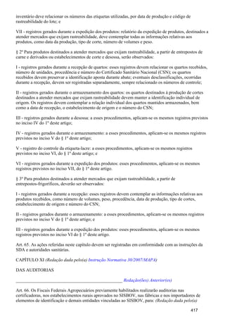 inventário deve relacionar os números das etiquetas utilizadas, por data de produção e código de
rastreabilidade do lote; e
VII - registros gerados durante a expedição dos produtos: relatório da expedição de produtos, destinados a
atender mercados que exijam rastreabilidade, deve contemplar todas as informações relativas aos
produtos, como data da produção, tipo de corte, número de volumes e peso.
§ 2º Para produtos destinados a atender mercados que exijam rastreabilidade, a partir de entrepostos de
carne e derivados ou estabelecimentos de corte e desossa, serão observados:
I - registros gerados durante a recepção de quartos: esses registros devem relacionar os quartos recebidos,
número de unidades, procedência e número do Certificado Sanitário Nacional (CSN); os quartos
recebidos devem preservar a identificação aposta durante abate; eventuais desclassificações, ocorridas
durante a recepção, devem ser registradas separadamente, sempre relacionado os números de controle;
II - registros gerados durante o armazenamento dos quartos: os quartos destinados à produção de cortes
destinados a atender mercados que exijam rastreabilidade devem manter a identificação individual de
origem. Os registros devem contemplar a relação individual dos quartos mantidos armazenados, bem
como a data de recepção, o estabelecimento de origem e o número do CSN;
III - registros gerados durante a desossa: a esses procedimentos, aplicam-se os mesmos registros previstos
no inciso IV do 1º deste artigo;
IV - registros gerados durante o armazenamento: a esses procedimentos, aplicam-se os mesmos registros
previstos no inciso V do § 1º deste artigo;
V - registro do controle da etiqueta-lacre: a esses procedimentos, aplicam-se os mesmos registros
previstos no inciso VI, do § 1º deste artigo; e
VI - registros gerados durante a expedição dos produtos: esses procedimentos, aplicam-se os mesmos
registros previstos no inciso VII, do § 1º deste artigo.
§ 3º Para produtos destinados a atender mercados que exijam rastreabilidade, a partir de
entrepostos-frigoríficos, deverão ser observados:
I - registros gerados durante a recepção: esses registros devem contemplar as informações relativas aos
produtos recebidos, como número de volumes, peso, procedência, data de produção, tipo de cortes,
estabelecimento de origem e número do CSN;
II - registros gerados durante o armazenamento: a esses procedimentos, aplicam-se os mesmos registros
previstos no inciso V do § 1º deste artigo; e
III - registros gerados durante a expedição dos produtos: esses procedimentos, aplicam-se os mesmos
registros previstos no inciso VI do § 1º deste artigo.
Art. 65. As ações referidas neste capítulo devem ser registradas em conformidade com as instruções da
SDA e autoridades sanitárias.
CAPÍTULO XI (Redação dada pelo(a) )Instrução Normativa 30/2007/MAPA
DAS AUDITORIAS
_______________________________________________ Redação(ões) Anterior(es)
Art. 66. Os Fiscais Federais Agropecuários previamente habilitados realizarão auditorias nas
certificadoras, nos estabelecimentos rurais aprovados no SISBOV, nas fábricas e nos importadores de
elementos de identificação e demais entidades vinculadas ao SISBOV, para: (Redação dada pelo(a)
417
 