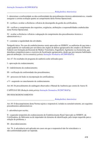 )Instrução Normativa 48/2009/MAPA
_______________________________________________ Redação(ões) Anterior(es)
I - determinar a conformidade ou não-conformidade dos procedimentos técnicos administrativos, visando
assegurar a correta avaliação quanto ao cumprimento desta Norma Operacional;
II - verificar e avaliar a eficiência e eficácia do desempenho da gestão da certificadora;
III - verificar o cumprimento dos requisitos, exigências, atribuições e responsabilidades estabelecidas
nesta Norma Operacional;
IV - avaliar a eficiência e eficácia e adequação do cumprimento dos procedimentos técnicos e
administrativos; e
V - constatar a regularidade das atividades.
Parágrafo único. No caso de estabelecimentos rurais aprovados no SISBOV, as auditorias de que trata o
caput poderão ser realizadas por servidores dos órgãos de defesa agropecuária dos estados e do Distrito
Federal com formação profissional de Médico Veterinário, Engenheiro Agrônomo ou Zootecnista, que
detenham competência para o exercício da fiscalização agropecuária, desde que previamente habilitados
para tal atribuição. (Acrescentado(a) pelo(a) )Instrução Normativa 48/2009/MAPA
Art. 67. Os resultados do programa de auditoria serão utilizados para:
I - aprovação de credenciamento;
II - indeferimento de credenciamento;
III - verificação de conformidade dos procedimentos;
IV - processos de fusão ou incorporação de certificadoras;
e V - suspensão ou cancelamento de credenciamento.
Art. 68. Os procedimentos de auditagem observarão o Manual de Auditoria que consta do Anexo II.
CAPÍTULO XII (Redação dada pelo(a) )Instrução Normativa 30/2007/MAPA
DO DESCREDENCIAMENTO
_______________________________________________ Redação(ões) Anterior(es)
Art. 69. O descumprimento desta Norma sujeita o responsável, isolada ou cumulativamente, aos seguintes
procedimentos administrativos:
I - advertência por escrito;
II - suspensão temporária do credenciamento do Estabelecimento Rural Aprovado no SISBOV, da
Certificadora, do fabricante ou do importador de elemento de identificação, pelo tempo requerido para a
solução do problema; e
III - descredenciamento.
Art. 70. A advertência será aplicada nos casos em que o responsável não for reincidente e a
não-conformidade puder ser reparada.
418
 