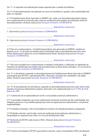 Art. 71. A suspensão será aplicada pelo tempo requerido para a solução do problema.
Art. 72. O descredenciamento será aplicado nos casos de reincidência e quando a não-conformidade não
puder ser reparada.
§ 1º O Estabelecimento Rural Aprovado no SISBOV que venha a ser descredenciado poderá requerer
novo credenciamento noventa dias após a data de recebimento pelo produtor da notificação oficial de
descredenciamento. (Redação dada pelo(a) )Instrução Normativa 14/2009/MAPA
_______________________________________________ Redação(ões) Anterior(es)
I - (Suprimido(a) pelo(a) )Instrução Normativa 14/2009/MAPA
_______________________________________________ Redação(ões) Anterior(es)
II - (Suprimido(a) pelo(a) )Instrução Normativa 14/2009/MAPA
_______________________________________________ Redação(ões) Anterior(es)
§ 2º Para novo credenciamento, o Estabelecimento Rural, para aprovação no SISBOV, atenderá ao
disposto no art. 15, devendo ser adotados pela Certificadora todos os procedimentos previstos nesta
Norma Operacional e aplicáveis a novo Estabelecimento Rural. (Redação dada pelo(a) Instrução
)Normativa 14/2009/MAPA
_______________________________________________ Redação(ões) Anterior(es)
§ 3º Não será concedido novo credenciamento a Entidade Certificadora e a fabricante ou importador de
elementos de identificação que tenham sido descredenciados na forma destas instruções. (Acrescentado(a)
pelo(a) )Instrução Normativa 14/2009/MAPA
Art. 73. A advertência, suspensão ou descredenciamento de Estabelecimento Rural Aprovado no SISBOV
será proposta pela DT/SFA e aplicada pela SDA, observado o princípio do contraditório e da ampla
defesa. (Redação dada pelo(a) )Instrução Normativa 24/2008/MAPA
_______________________________________________ Redação(ões) Anterior(es)
Art. 74. Os procedimentos de advertência, suspensão ou descredenciamento previstos neste Anexo serão
apurados em processo administrativo próprio, observado o rito estabelecido pela Lei nº 9.784, de 29 de
.janeiro de 1999
§ 1º A defesa deverá ser apresentada por escrito e será juntada ao processo administrativo.
§ 2º A autoridade competente, que tomar conhecimento formal da ocorrência de não-conformidade, fica
obrigada a promover a sua imediata apuração por meio de regular processo administrativo, sob pena de
responsabilidade.
§ 3º Concluída a instrução, a SFA de jurisdição da ocorrência da infração procederá ao julgamento.
§ 4º Proferida a decisão, será lavrado o termo de notificação de procedimento administrativo e
encaminhado ao responsável por ofício via Aviso de Recebimento (AR).
§5º Da decisão da DT/SFA cabe recurso à SDA. (Redação dada pelo(a) Instrução Normativa
)24/2008/MAPA
_______________________________________________ Redação(ões) Anterior(es)
§6º O recurso será dirigido à DT/SFA que proferiu a decisão, a qual o encaminhará à SDA, devidamente
419
 