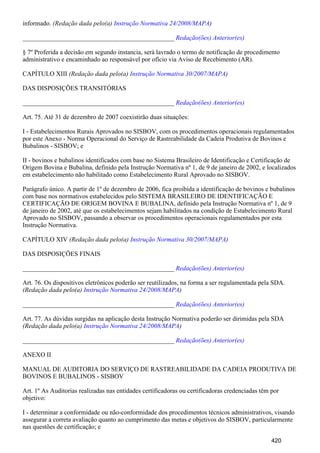 informado. (Redação dada pelo(a) )Instrução Normativa 24/2008/MAPA
_______________________________________________ Redação(ões) Anterior(es)
§ 7º Proferida a decisão em segundo instancia, será lavrado o termo de notificação de procedimento
administrativo e encaminhado ao responsável por ofício via Aviso de Recebimento (AR).
CAPÍTULO XIII (Redação dada pelo(a) )Instrução Normativa 30/2007/MAPA
DAS DISPOSIÇÕES TRANSITÓRIAS
_______________________________________________ Redação(ões) Anterior(es)
Art. 75. Até 31 de dezembro de 2007 coexistirão duas situações:
I - Estabelecimentos Rurais Aprovados no SISBOV, com os procedimentos operacionais regulamentados
por este Anexo - Norma Operacional do Serviço de Rastreabilidade da Cadeia Produtiva de Bovinos e
Bubalinos - SISBOV; e
II - bovinos e bubalinos identificados com base no Sistema Brasileiro de Identificação e Certificação de
Origem Bovina e Bubalina, definido pela Instrução Normativa nº 1, de 9 de janeiro de 2002, e localizados
em estabelecimento não habilitado como Estabelecimento Rural Aprovado no SISBOV.
Parágrafo único. A partir de 1º de dezembro de 2006, fica proibida a identificação de bovinos e bubalinos
com base nos normativos estabelecidos pelo SISTEMA BRASILEIRO DE IDENTIFICAÇÃO E
CERTIFICAÇÃO DE ORIGEM BOVINA E BUBALINA, definido pela Instrução Normativa nº 1, de 9
de janeiro de 2002, até que os estabelecimentos sejam habilitados na condição de Estabelecimento Rural
Aprovado no SISBOV, passando a observar os procedimentos operacionais regulamentados por esta
Instrução Normativa.
CAPÍTULO XIV (Redação dada pelo(a) )Instrução Normativa 30/2007/MAPA
DAS DISPOSIÇÕES FINAIS
_______________________________________________ Redação(ões) Anterior(es)
Art. 76. Os dispositivos eletrônicos poderão ser reutilizados, na forma a ser regulamentada pela SDA.
(Redação dada pelo(a) )Instrução Normativa 24/2008/MAPA
_______________________________________________ Redação(ões) Anterior(es)
Art. 77. As dúvidas surgidas na aplicação desta Instrução Normativa poderão ser dirimidas pela SDA
(Redação dada pelo(a) )Instrução Normativa 24/2008/MAPA
_______________________________________________ Redação(ões) Anterior(es)
ANEXO II
MANUAL DE AUDITORIA DO SERVIÇO DE RASTREABILIDADE DA CADEIA PRODUTIVA DE
BOVINOS E BUBALINOS - SISBOV
Art. 1º As Auditorias realizadas nas entidades certificadoras ou certificadoras credenciadas têm por
objetivo:
I - determinar a conformidade ou não-conformidade dos procedimentos técnicos administrativos, visando
assegurar a correta avaliação quanto ao cumprimento das metas e objetivos do SISBOV, particularmente
nas questões de certificação; e
420
 