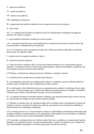 V - nomes dos auditores;
VI - escopo da auditoria;
VII - objetivos da auditoria;
VIII - legislação de referência;
IX - programação das tarefas de auditoria com os respectivos prazos de execução; e
X - local e data.
Art. 7º A avaliação final do plano de auditoria deverá ser realizada pelo coordenador da equipe de
auditoria, de maneira a registrar:
I - a necessidade de alterações causadas por razões técnicas;
e II - a aceitação formal do plano e encaminhamento aos auditores que deverão executá-lo dentro das
escalas de tempo e trabalhos da área de auditoria.
Art. 8º As Auditorias serão executadas de acordo com o Plano previamente elaborado e consistirão,
basicamente, das seguintes etapas:
I - reunião inicial, de equipe de auditores e final; e
II - desenvolvimento da auditoria;
§ 1º Antes de iniciar a auditoria, deve ser feita uma reunião preliminar com o representante legal da
entidade e o responsável técnico a fim de serem apresentados os objetivos pretendidos e estabelecer um
clima propício ao desenvolvimento dos trabalhos.
§ 2º Durante a realização de auditorias devem ser adotados os seguintes critérios:
I - os auditores devem sempre buscar comprovação objetiva;
II - as constatações serão feitas em conjunto pelos auditores e auditados e que as evidências objetivas
anotadas sejam reconhecidas como verdadeiras por ambas as partes;
III - as informações sobre deficiências devem ser registradas pelos auditores à medida que foram sendo
observadas, a fim de assegurar que o relatório da auditoria seja apresentado com exatidão e em detalhes
suficientes para facilitar a determinação das ações corretivas necessárias;
IV - as condições adversas encontradas durante a auditoria, que requeiram pronta ação corretiva, devem
ser comunicadas de imediato ao representante legal da entidade.
§ 3º Durante a avaliação, deve ser realizada reunião entre os auditores para consolidação do relatório de
auditoria, com base nos pontos levantados na auditoria, nos registros e nos controles da candidata ao
credenciamento ou certificadora credenciada.
§ 4º A reunião prevista no § 3º tem por objetivo conhecer as dificuldades eventualmente enfrentadas pela
entidade candidata ao credenciamento ou já credenciada no desempenho de suas atividades e estabelecer
as medidas corretivas para as não-conformidades identificadas.
§ 5º Concluída a avaliação, deverá ser realizar reunião final entre os auditores e o representante legal da
entidade e seu responsável técnico, em que será apresentado o relatório de auditoria com o registro das
não-conformidades encontradas e os devidos prazos para correção das mesmas.
422
 