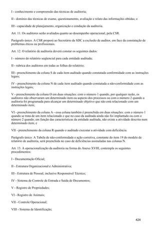 I - conhecimento e compreensão das técnicas de auditoria;
II - domínio das técnicas de exame, questionamento, avaliação e relato das informações obtidas; e
III - capacidade de planejamento, organização e condução da auditoria.
Art. 11. Os auditores serão avaliados quanto ao desempenho operacional, pela CSR.
Parágrafo único. A CSR proporá ao Secretário da SDC a exclusão de auditor, em face da constatação de
problemas éticos ou profissionais.
Art. 12. O relatório de auditoria deverá constar os seguintes dados:
I - número do relatório seqüencial para cada entidade auditada;
II - rubrica dos auditores em todas as folhas do relatório;
III - preenchimento da coluna S de cada item auditado quando constatada conformidade com as instruções
legais;
IV - preenchimento da coluna N de cada item auditado quando constatada a não-conformidade com as
instruções legais;
V - preenchimento da coluna O em duas situações: com o número 1 quando, por qualquer razão, os
auditores não observaram um determinado item ou aspecto dos processos ou com o número 2 quando a
auditoria foi programada para alcançar um determinado objetivo que não está relacionado com um
determinado item;
VI - preenchimento da coluna A - essa coluna também é preenchida em duas situações: com o número 1
quando se trata de um item relacionado e que no caso da auditada ainda não foi implantado ou com o
número 2 quando, em função das características da entidade auditada, não existe a atividade descrita num
determinado item; e
VII - preenchimento da coluna R quando o auditado executar a atividade com deficiência.
Parágrafo único. A Tabela de não-conformidade e ação corretiva, constante do item 19 do modelo de
relatório de auditoria, será preenchida no caso de deficiências assinaladas nas colunas N.
Art. 13. A operacionalização da auditoria na forma do Anexo XVIII, contempla os seguintes
procedimentos:
I - Documentação Oficial;
II - Estrutura Organizacional e Administrativa;
III - Estrutura de Pessoal, inclusive Responsável Técnico;
IV - Sistema de Controle de Entrada e Saída de Documentos;
V - Registro de Propriedades;
VI - Registro de Animais;
VII - Controle Operacional;
VIII - Sistema de Identificação;
424
 