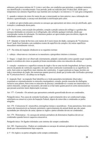 salmoura, pelo prazo mínimo de 21 (vinte e um) dias, em condições que permitam, a qualquer momento,
sua identificação e reconhecimento. Esse período, pode ser reduzido para 10 (dez) dias, desde que a
temperatura nas câmaras frigoríficas seja mantida sem oscilação e no máximo a 1 C (um grau centígrado);
2 - quando o número de cistos for maior do que o mencionado no item anterior, mas a infestação não
alcance a generalização, a carcaça será destinada à esterilização pelo calor;
3 - podem ser aproveitadas para consumo as carcaças que apresentem um único cisto já calcificado, após
remoção e condenação dessa parte.
§ 3º - As vísceras, com exceção dos pulmões, coração e porção carnosa do esôfago e a gordura das
carcaças destinadas ao consumo ou à refrigeração, não sofrerão qualquer restrição, desde que
consideradas isentas de infestação. Os intestinos podem ser aproveitados para envoltório, depois de
trabalhados como normalmente.
§ 4º - Quando se tratar de bovinos com menos de 6 (seis) meses de idade, a pesquisa do "Cysticercus
bovis" pode ficar limitada a um cuidadoso exame da superfície do coração e de outras superfícies
musculares normalmente visíveis.
§ 5º - Na rotina de inspeção obedecem-se as seguintes normas:
1 - cabeça - observam-se e incisam-se os masséteres e ptergoideos internos e externos;
2 - língua - o órgão deve ser observado externamente, palpado e praticados cortes quando surgir suspeita
quanto à existência de cistos ou quando já foram encontrados cistos nos músculos da cabeça;
3 - coração - examina-se a superfície externa do órgão e faz-se uma incisão longitudinal, da base à ponta,
através da parede do ventrículo esquerdo e do septo inter-ventricular examinando-se as superfícies de
corte, bem como as superfícies mais internas dos ventrículos. A seguir praticam-se largas incisões em
toda a musculatura do órgão, tão numerosas quanto possível, desde que já tenha sido verificada a presença
do "Cysticercus bovis", na cabeça ou na língua;
4 - inspeção final - na inspeção final identifica-se a lesão parasitária inicialmente observada e
examinam-se sistematicamente os músculos mastigadores, coração, porção muscular do diafragma,
inclusive seus pilares, bem como os músculos do pescoço, estendendo-se o exame aos intercostais e a
outros músculos, sempre que necessário, devendo-se evitar tanto quanto possível cortes desnecessários
que possam acarretar maior depreciação à carcaça.
Art. 177 - Contusão - Os animais que apresentem contusão generalizada devem ser condenados.
Parágrafo único. Nos casos de contusão localizada, o aproveitamento deve ser condicional (salga,
salsicharia ou conserva) a juízo da Inspeção Federal, depois de removidas e condenadas as partes
atingidas.
Art. 178 - Cisticercose (C, tenuicollis), estrongilose teníase e ascaridioses - Estas parasitoses, bem como
outras não transmissíveis ao homem, permitem o aproveitamento do animal desde que não sejam
secundadas por alterações da carne; apenas os órgãos e partes afetadas devem ser condenados.
Art. 179 - Distomatose - As carcaças de animais portadores de distomatose hepática devem ser
condenados quando houver caquexia consecutiva.
Parágrafo único. Os fígados infestados com sintoma são sempre condenados.
Art. 180 - Equinococóse - Podem ser condenadas as carcaças de animais portadores de equinococóse,
desde que concomitantemente haja caquexia.
§ 1º - Os órgãos e as partes atingidas serão sempre condenados.
38
 