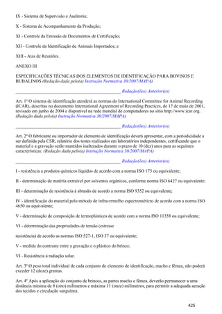 IX - Sistema de Supervisão e Auditoria;
X - Sistema de Acompanhamento da Produção;
XI - Controle da Emissão de Documentos de Certificação;
XII - Controle da Identificação de Animais Importados; e
XIII - Atas de Reuniões.
ANEXO III
ESPECIFICAÇÕES TÉCNICAS DOS ELEMENTOS DE IDENTIFICAÇÃO PARA BOVINOS E
BUBALINOS (Redação dada pelo(a) )Instrução Normativa 30/2007/MAPA
_______________________________________________ Redação(ões) Anterior(es)
Art. 1º O sistema de identificação atenderá as normas do International Committee for Animal Recording
(ICAR), descritas no documento International Agreement of Recording Practices, de 17 de maio de 2001,
revisado em junho de 2004 e disponível na rede mundial de computadores no sítio http://www.icar.org.
(Redação dada pelo(a) )Instrução Normativa 30/2007/MAPA
_______________________________________________ Redação(ões) Anterior(es)
Art. 2º O fabricante ou importador de elemento de identificação deverá apresentar, com a periodicidade a
ser definida pela CSR, relatório dos testes realizados em laboratórios independentes, certificando que o
material e a gravação serão mantidos inalterados durante o prazo de 10 (dez) anos para as seguintes
características: (Redação dada pelo(a) )Instrução Normativa 30/2007/MAPA
_______________________________________________ Redação(ões) Anterior(es)
I - resistência a produtos químicos líquidos de acordo com a norma ISO 175 ou equivalente;
II - determinação de matéria extraível por solventes orgânicos, conforme norma ISO 6427 ou equivalente;
III - determinação de resistência à abrasão de acordo a norma ISO 9352 ou equivalente;
IV - identificação do material pelo método de infravermelho espectrométicro de acordo com a norma ISO
4650 ou equivalente;
V - determinação de composição de termoplásticos de acordo com a norma ISO 11358 ou equivalente;
VI - determinação das propriedades de tensão (estresse
resistência) de acordo as normas ISO 527-1, ISO 37 ou equivalente;
V - medida do contraste entre a gravação e o plástico do brinco;
VI - Resistência à radiação solar.
Art. 3º O peso total individual de cada conjunto de elemento de identificação, macho e fêmea, não poderá
exceder 12 (doze) gramas.
Art. 4º Após a aplicação do conjunto de brincos, as partes macho e fêmea, deverão permanecer a uma
distância mínima de 8 (oito) milímetros e máxima 11 (onze) milímetros, para permitir a adequada aeração
dos tecidos e circulação sanguínea.
425
 