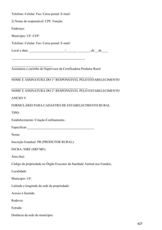 Telefone: Celular: Fax: Caixa postal: E-mail:
2) Nome do responsável: CPF: Função:
Endereço:
Município: UF: CEP:
Telefone: Celular: Fax: Caixa postal: E-mail:
Local e data: ______________________/_______ _______, de __de____
_____________________________________________
_________________________
Assinatura e carimbo do Supervisor da Certificadora Produtor Rural
__________________________________________________
NOME E ASSINATURA DO 1° RESPONSÁVEL PELO ESTABELECIMENTO
_______________________________________________
NOME E ASSINATURA DO 2° RESPONSÁVEL PELO ESTABELECIMENTO
ANEXO V
FORMULÁRIO PARA CADASTRO DE ESTABELECIMENTO RURAL
TIPO:
Estabelecimento: Criação Confinamento .
Especificar:_________________________________________
Nome:
Inscrição Estadual: PR (PRODUTOR RURAL):
INCRA: NIRF (SRF/MF):
Área (ha):
Código da propriedade no Órgão Executor da Sanidade Animal nos Estados;
Localidade:
Município: UF:
Latitude e longitude da sede da propriedade:
Acesso à fazenda:
Rodovia:
Estrada:
Distância da sede do município:
427
 