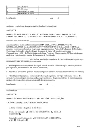 M 25 - 36 meses
F 25 - 36 meses
M ACIMA DE 36 meses
F ACIMA DE 36 meses
Local e data: ______________________/_______ _______, de ____ de ____
_____________________________________________ ___________________________
Assinatura e carimbo do Supervisor da Certificadora Produtor Rural
ANEXO VII
FORMULÁRIO DE TERMO DE ADESÃO À NORMA OPERACIONAL DO SERVIÇO DE
RASTREABILIDADE DA CADEIA PRODUTIVA DE BOVINOS E BUBALINOS (SISBOV)
Por meio deste instrumento eu, _____________________________
declaro que tenho pleno conhecimento da NORMA OPERACIONAL DO SERVIÇO DE
RASTREABILIDADE DA CADEIA PRODUTIVA DE BOVINOS E BUBALINOS - SISBOV, e
assumo o compromisso formal de observância e cumprimento do Protocolo Declaratório de Produção e
Controle da Exploração, estabelecido pela Secretaria de Desenvolvimento Agropecuário e
Cooperativismo - SDC - do Ministério da Agricultura, Pecuária e Abastecimento - MAPA, autorizando,
desde já, a visita do auditor técnico do Organismo de Certificação
_________________________________
_________________________, para realizar a auditoria de avaliação da conformidade dos requisitos por
mim especificados, afirmando que no criatório:
a - Não uso produtos ou subprodutos de origem animal, inclusive cama de frango e estercos, proibidos
pela legislação, na alimentação dos animais ruminantes;
b - Não utilizo fertilizantes químicos e outros compostos químicos proibidos na alimentação dos animais;
c - Não utilizo medicamentos e hormônios proibidos pela legislação em vigor e observo o período de
carência recomendado para o uso de produtos agro-químicos e drogas veterinárias, de maneira que seus
resíduos não representem ameaça para a saúde dos consumidores.
Local e data: __________/_______ _______, de ____ de ____
_________________________________________
Produtor Rural
ANEXO VIII
FORMULÁRIO PARA PROTOCOLO DECLARATÓRIO DE PRODUÇÃO
1. CARACTERIZAÇÃO DO SISTEMA PRODUTIVO:
429
 