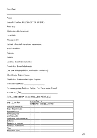 Especificar:
_______________________________________________________
Nome:
Inscrição Estadual: PR (PRODUTOR RURAL):
Área: (ha)
Código do estabelecimento:
Localidade:
Município: UF:
Latitude e longitude da sede da propriedade:
Acesso à fazenda
Rodovia:
Estrada:
Distância da sede do município:
Proprietário do estabelecimento:
CPF ou CNPJ (proprietário previamente cadastrado):
Classificação do proprietário:
Proprietário Arrendatário Aluguel de pasto
Espólio Posse Outros _____________________
Formas de contato:Telefone: Celular: Fax: Caixa postal: E-mail:
ATUALIZAÇÃO:_____________________________________
INFRAESTRUTURA E LOGÍSTICA DA PRODUÇÃO
INSTALAÇÃO
EXISTÊNCIA
SIM NÃO OBSERVAÇÃO
Curral de apartação
Brete de contenção
Embarcadouro
Instalação para
confinamento
Cochos de suplementação
Balança:
Depósito p/ insumos
Farmácia Veterinária
Silos
Fabrica de ração
433
 