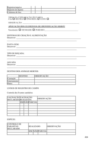 Registros/arquivo
Deposito de dejetos
Coletores de lixo
SISTEMAS DE CRIAÇÃO E ALIMENTAÇÃO
Descrever: ________________________________________________________________
_____________________________________________________________________
PASTA GEM:
Descrever: _____________________________________________________________________
_____________________________________________________________________
TIPO DE ROÇADA:
Descrever: _____________________________________________________________________
_____________________________________________________________________
AGUADA
Descrever: _____________________________________________________________________
_____________________________________________________________________
DESTINO DOS ANIMAIS MORTOS
DESTINO OBSERVAÇÃO
Cremação
Enterramento
Outro:
LIVROS DE REGISTRO DE CAMPO
Controle dos Eventos sanitários
VACINAÇÃO
DECLARADA
VACINAÇÃO
REALIZADA
OBSERVAÇÃO
SIM NÃOPARCIAL
ESPÉCIE:
CONTROLE DE
PARASITAS
DECLARADO
REALIZADO OBSERVAÇÃO
SIM NÃO PARCIAL
434
 