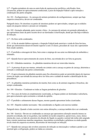 § 2º - Fígados portadores de uma ou outra lesão de equinococóse periférica, calcificada e bem
circunscrita, podem ter aproveitamento condicional, a juízo da Inspeção Federal e após remoção e
condenação das partes atingidas.
Art. 181 - Esofagostomose - As carcaças de animais portadores de esofagostomose, sempre que haja
caquexia consecutiva, devem ser condenadas.
Parágrafo único. Os intestinos ou partes de intestinos podem ser aproveitados, sempre que os nódulos
sejam em pequeno número e possam ser extirpados.
Art. 182 - Gestação adiantada, parto recente e fetos - As carcaças de animais em gestação adiantada ou
que apresentem sinais de parto recente dever ser destinadas à esterilização, desde que não haja evidência
de infecção.
§ 1º - Os fetos serão condenados.
§ 2º - A fim de atender hábitos regionais, a Inspeção Federal pode autorizar a venda de fetos bovinos,
desde que demonstrem desenvolvimento superior a sete (7) meses, procedam de vacas sãs e apresentem
bom estado sanitário.
§ 3º - É proibida a estocagem de fetos, bem como o emprego de sua carne na elaboração de embutidos e
enlatados.
§ 4º - Quando houver aproveitamento de couros de fetos, sua retirada deve ser feita na graxaria.
Art. 183 - Glândulas mamárias - As glândulas mamárias devem ser removidas intactas.
§ 1º - A presença de pus nas mamas, entrando em contato com a carcaça ou partes de carcaça, determina a
remoção e condenação das partes contaminadas.
§ 2º - O aproveitamento da glândula mamária para fins alimentícios pode ser permitido depois de rigoroso
exame do órgão; sua retirada da carcaça deve ser feita com o cuidado de manter a identificação de sua
procedência.
§ 3º - As glândulas mamárias portadoras de mastite, bem como as de animais reagentes à brucelose, são
sempre condenadas.
Art. 184 - Glossites - Condenam-se todas as línguas portadoras de glossites.
§ 1º - Nos casos de lesões já completamente cicatrizadas, as línguas podem ser destinadas à salsicharia,
para aproveitamento após cozimento e retirada do epitélio.
§ 2º - É proibido o enlatamento dessas línguas, mesmo quando apresentem lesões cicatrizadas.
Art. 185 - Hepatite nodular necrosante - São considerados os fígados com necrose nodular.
Parágrafo único. Quando a lesão coexiste com outras alterações, a carcaça também deve ser condenada.
Art. 186 - Icterícia - Devem ser condenadas as carcaças que apresentem coloração amarela intensa ou
amarelo-esverdeada, não só na gordura, mas também no tecido conjuntivo, aponevroses, ossos, túnica
interna dos vasos, ao lado de caracteres de afecção do fígado ou quando o animal não tenha sido sangrado
bem e mostre numerosas manchas sanguíneas, musculatura avermelhada e gelatinosa ou ainda quando
revele sinais de caquexia ou anemia, decorrentes de intoxicação ou infecção.
§ 1º - Quando tais carcaças não revelem caracteres de infecção ou intoxicação e venham a perder a cor
anormal após a refrigeração, podem ser dadas ao consumo.
39
 