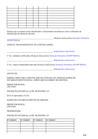 Declaro que os animais acima identificados e relacionados encontram-se com os elementos de
identificação devidamente afixados.
_______________________________________________ (Redação dada pelo(a) Instrução Normativa
)30/2007/MAPA
ASSINAT. DO RESPONSÁVEL DA CERTIFICADORA
_______________________________________________ Redação(ões) Anterior(es)
1ª via - entidade certificadora (Redação dada pelo(a) )Instrução Normativa 30/2007/MAPA
_______________________________________________ Redação(ões) Anterior(es)
2ª via - arquivo propriedade aprovada (Redação dada pelo(a) )Instrução Normativa 30/2007/MAPA
_______________________________________________ Redação(ões) Anterior(es)
ANEXO XII
FORMULÁRIO PARA COMUNICADO DE ENTRADA DE ANIMAIS DADOS DO
ESTABELECIMENTO RURAL APROVADO NO SISBOV DE DESTINO:
PRODUTOR RURAL:
CPF/CNPJ:
INSCRIÇÃO ESTADUAL ou PR: MUNICIPIO: UF:
GTA nº (apresentar a GTA):
DADOS DO ESTABELECIMENTO DE ORIGEM:
PRODUTOR RURAL:
CPF/CNPJ:
PROPRIEDADE;
INSCRIÇÃO ESTADUAL ou PR: MUNICIPIO: UF
Nº SISBOV Nº SISBOV Nº SISBOV Nº SISBOV
436
 