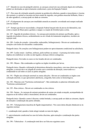 § 2º - Quando no caso do parágrafo anterior, as carcaças conservem sua coloração depois de resfriadas,
podem ser destinadas ao aproveitamento condicional, a juízo da Inspeção Federal.
§ 3º - Nos casos de coloração amarela somente na gordura de cobertura, quando a musculatura e vísceras
são normais e o animal se encontra em bom estado de engorda, com gordura muscular brilhante, firme e
de odor agradável, a carcaça pode ser dada ao consumo.
§ 4º - O julgamento de carcaças com tonalidade amarela ou amarelo- esverdeada será sempre realizado
com luz natural.
§ 5º - Sempre que houver necessidade, a Inspeção Federal lançará mão de provas de laboratório, tais
como a reação de Diazo para a gordura e sangue e a reação de Grimbert para a urina.
Art. 187 - Ingestão de produtos tóxicos - As carcaças provenientes de animais sacrificados, após a
ingestão de produtos tóxicos, acidentalmente ou em virtude de tratamento terapêutico, incidem em
rejeição total.
Art. 188 - Lesões do coração - (miocardite, endocardite, linfangiectasia) - Devem ser condenados os
corações com lesões de miocardite e endocardite.
Parágrafo único. Os corações com linfangiectasia podem ter aproveitamento condicional na salsicharia.
Art. 189 - Lesões renais - (nefrites, nefroses, pielo-nefrites ou outras) - A presença de lesões renais
implica em estabelecer se estão ou não ligadas a doenças infecto-contagiosas.
Parágrafo único. Em todos os casos os rins lesados devem ser condenados.
Art. 190 - Miases - São condenadas as regiões ou órgãos invadidos por larvas.
Parágrafo único. Quando a infestação já determinou alterações musculares, com mau cheiro nas regiões
atingidas, a carcaça deve ser julgada de acordo com a extensão da alteração, removendo-se e
condenando-se em todos os casos as partes atingidas.
Art. 191 - Órgãos da coloração anormal ou outras afecções - Devem ser condenados os órgãos com
coloração anormal, os que apresentem aderências, congestão, bem como os hemorrágicos.
Art. 192 - Pâncreas com "Euritrema coelomaticum" - São condenados os pâncreas infestados pelo
"Euritrema coelomaticum".
Art. 193 - Rins císticos - Devem ser condenados os rins císticos.
Art. 194 - Sarnas - As carcaças de animais portadores de sarnas em estado avançado, acompanhadas de
caquexia ou de reflexo sobre a musculatura, devem ser condenados.
Parágrafo único. Quando a sarna é discreta e ainda limitada, a carcaça pode ser dada ao consumo, depois
de remoção e condenação das partes afetadas.
Art. 195 - Teleangiectasia maculosa do fígado (angiomatóse) - Nos casos desta afecção obedecem-se às
seguintes normas:
1 - condenação total, quando a lesão atingir metade ou mais do órgão;
2 - aproveitamento condicional no caso de lesões discretas, após remoção e condenação das partes
atingidas.
Art. 196 - Tuberculose - A condenação total deve ser feita nos seguintes casos:
40
 