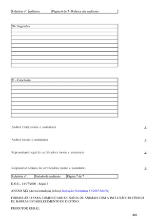 Relatório nº auditoria Página 6 de 7 Rubrica dos auditores
20 - Sugestões
21 - Conclusão
Relatório nº Período da auditoria Página 7 de 7
D.O.U., 14/07/2006 - Seção 1
ANEXO XIX (Acrescentado(a) pelo(a) )Instrução Normativa 51/2007/MAPA
FORMULÁRIO PARA COMUNICADO DE SAÍDA DE ANIMAIS COM A INCLUSÃO DO CÓDIGO
DE BARRAS ESTABELECIMENTO DE DESTINO:
PRODUTOR RURAL:
450
 