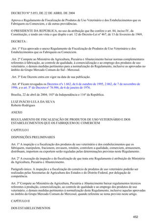 DECRETO Nº 5.053, DE 22 DE ABRIL DE 2004
Aprova o Regulamento de Fiscalização de Produtos de Uso Veterinário e dos Estabelecimentos que os
Fabriquem ou Comerciem, e dá outras providências.
O PRESIDENTE DA REPÚBLICA, no uso da atribuição que lhe confere o art. 84, inciso IV, da
Constituição, e tendo em vista o que dispõe o art. 12 do Decreto-Lei nº 467, de 13 de fevereiro de 1969,
DECRETA :
.Art. 1º Fica aprovado o anexo Regulamento de Fiscalização de Produtos de Uso Veterinário e dos
Estabelecimentos que os Fabriquem ou Comerciem.
.Art. 2º Compete ao Ministério da Agricultura, Pecuária e Abastecimento baixar normas complementares
referentes à fabricação, ao controle de qualidade, à comercialização e ao emprego dos produtos de uso
veterinário, e demais medidas pertinentes para a normalização do Regulamento, inclusive as aprovadas no
âmbito do Grupo Mercado Comum do Sul - Mercosul.
.Art. 3º Este Decreto entra em vigor na data de sua publicação.
.Art. 4º Ficam revogados os ,Decretos nºs 1.662, de 6 de outubro de 1995 2.062, de 7 de novembro de
, e o .1996 art. 5º do Decreto nº 76.986, de 6 de janeiro de 1976
Brasília, 22 de abril de 2004; 183º da Independência e 116º da República.
LUIZ INÁCIO LULA DA SILVA
Roberto Rodrigues
ANEXO
REGULAMENTO DE FISCALIZAÇÃO DE PRODUTOS DE USO VETERINÁRIO E DOS
ESTABELECIMENTOS QUE OS FABRIQUEM OU COMERCIEM
CAPÍTULO I
DISPOSIÇÕES PRELIMINARES
Art. 1º A inspeção e a fiscalização dos produtos de uso veterinário e dos estabelecimentos que os
fabriquem, manipulem, fracionem, envasem, rotulem, controlem a qualidade, comerciem, armazenem,
distribuam, importem ou exportem serão reguladas pelas determinações previstas neste Regulamento.
Art. 2º A execução da inspeção e da fiscalização de que trata este Regulamento é atribuição do Ministério
da Agricultura, Pecuária e Abastecimento.
Parágrafo único. A inspeção e a fiscalização do comércio de produtos de uso veterinário poderão ser
realizadas pelas Secretarias de Agricultura dos Estados e do Distrito Federal, por delegação de
competência.
Art. 3º Compete ao Ministério da Agricultura, Pecuária e Abastecimento baixar regulamentos técnicos
referentes à produção, comercialização, ao controle de qualidade e ao emprego dos produtos de uso
veterinário, e demais medidas pertinentes à normalização deste Regulamento, inclusive aquelas aprovadas
no âmbito do Grupo Mercado Comum do Mercosul, quando referente ao tema previsto neste artigo.
CAPÍTULO II
DOS ESTABELECIMENTOS
452
 