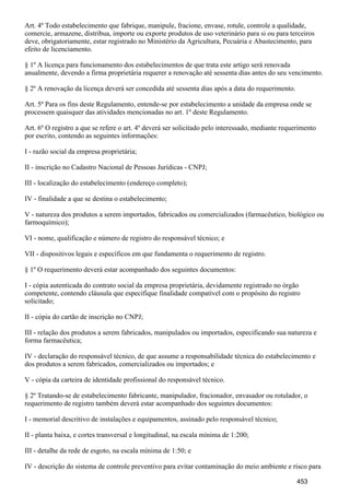 Art. 4º Todo estabelecimento que fabrique, manipule, fracione, envase, rotule, controle a qualidade,
comercie, armazene, distribua, importe ou exporte produtos de uso veterinário para si ou para terceiros
deve, obrigatoriamente, estar registrado no Ministério da Agricultura, Pecuária e Abastecimento, para
efeito de licenciamento.
§ 1º A licença para funcionamento dos estabelecimentos de que trata este artigo será renovada
anualmente, devendo a firma proprietária requerer a renovação até sessenta dias antes do seu vencimento.
§ 2º A renovação da licença deverá ser concedida até sessenta dias após a data do requerimento.
Art. 5º Para os fins deste Regulamento, entende-se por estabelecimento a unidade da empresa onde se
processem quaisquer das atividades mencionadas no art. 1º deste Regulamento.
Art. 6º O registro a que se refere o art. 4º deverá ser solicitado pelo interessado, mediante requerimento
por escrito, contendo as seguintes informações:
I - razão social da empresa proprietária;
II - inscrição no Cadastro Nacional de Pessoas Jurídicas - CNPJ;
III - localização do estabelecimento (endereço completo);
IV - finalidade a que se destina o estabelecimento;
V - natureza dos produtos a serem importados, fabricados ou comercializados (farmacêutico, biológico ou
farmoquímico);
VI - nome, qualificação e número de registro do responsável técnico; e
VII - dispositivos legais e específicos em que fundamenta o requerimento de registro.
§ 1º O requerimento deverá estar acompanhado dos seguintes documentos:
I - cópia autenticada do contrato social da empresa proprietária, devidamente registrado no órgão
competente, contendo cláusula que especifique finalidade compatível com o propósito do registro
solicitado;
II - cópia do cartão de inscrição no CNPJ;
III - relação dos produtos a serem fabricados, manipulados ou importados, especificando sua natureza e
forma farmacêutica;
IV - declaração do responsável técnico, de que assume a responsabilidade técnica do estabelecimento e
dos produtos a serem fabricados, comercializados ou importados; e
V - cópia da carteira de identidade profissional do responsável técnico.
§ 2º Tratando-se de estabelecimento fabricante, manipulador, fracionador, envasador ou rotulador, o
requerimento de registro também deverá estar acompanhado dos seguintes documentos:
I - memorial descritivo de instalações e equipamentos, assinado pelo responsável técnico;
II - planta baixa, e cortes transversal e longitudinal, na escala mínima de 1:200;
III - detalhe da rede de esgoto, na escala mínima de 1:50; e
IV - descrição do sistema de controle preventivo para evitar contaminação do meio ambiente e risco para
453
 