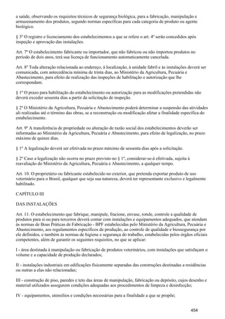 a saúde, observando os requisitos técnicos de segurança biológica, para a fabricação, manipulação e
armazenamento dos produtos, segundo normas específicas para cada categoria de produto ou agente
biológico.
§ 3º O registro e licenciamento dos estabelecimentos a que se refere o art. 4º serão concedidos após
inspeção e aprovação das instalações.
Art. 7º O estabelecimento fabricante ou importador, que não fabricou ou não importou produtos no
período de dois anos, terá sua licença de funcionamento automaticamente cancelada.
Art. 8º Toda alteração relacionada ao endereço, à localização, à unidade fabril e às instalações deverá ser
comunicada, com antecedência mínima de trinta dias, ao Ministério da Agricultura, Pecuária e
Abastecimento, para efeito de realização das inspeções de habilitação e autorização que lhe
correspondam.
§ 1º O prazo para habilitação do estabelecimento ou autorização para as modificações pretendidas não
deverá exceder sessenta dias a partir da solicitação de inspeção.
§ 2º O Ministério da Agricultura, Pecuária e Abastecimento poderá determinar a suspensão das atividades
ali realizadas até o término das obras, se a reconstrução ou modificação afetar a finalidade específica do
estabelecimento.
Art. 9º A transferência de propriedade ou alteração de razão social dos estabelecimentos deverão ser
informadas ao Ministério da Agricultura, Pecuária e Abastecimento, para efeito de legalização, no prazo
máximo de quinze dias.
§ 1º A legalização deverá ser efetivada no prazo máximo de sessenta dias após a solicitação.
§ 2º Caso a legalização não ocor