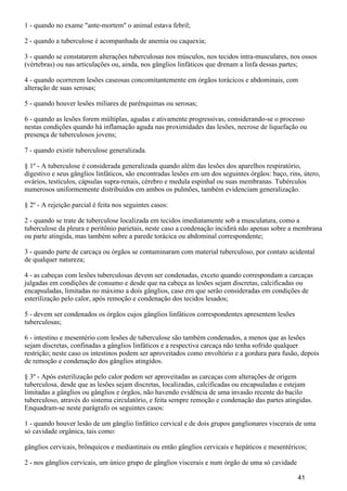 1 - quando no exame "ante-mortem" o animal estava febril;
2 - quando a tuberculose é acompanhada de anemia ou caquexia;
3 - quando se constatarem alterações tuberculosas nos músculos, nos tecidos intra-musculares, nos ossos
(vértebras) ou nas articulações ou, ainda, nos gânglios linfáticos que drenam a linfa dessas partes;
4 - quando ocorrerem lesões caseosas concomitantemente em órgãos torácicos e abdominais, com
alteração de suas serosas;
5 - quando houver lesões miliares de parênquimas ou serosas;
6 - quando as lesões forem múltiplas, agudas e ativamente progressivas, considerando-se o processo
nestas condições quando há inflamação aguda nas proximidades das lesões, necrose de liquefação ou
presença de tuberculosos jovens;
7 - quando existir tuberculose generalizada.
§ 1º - A tuberculose é considerada generalizada quando além das lesões dos aparelhos respiratório,
digestivo e seus gânglios linfáticos, são encontradas lesões em um dos seguintes órgãos: baço, rins, útero,
ovários, testículos, cápsulas supra-renais, cérebro e medula espinhal ou suas membranas. Tubérculos
numerosos uniformemente distribuídos em ambos os pulmões, também evidenciam generalização.
§ 2º - A rejeição parcial é feita nos seguintes casos:
2 - quando se trate de tuberculose localizada em tecidos imediatamente sob a musculatura, como a
tuberculose da pleura e peritônio parietais, neste caso a condenação incidirá não apenas sobre a membrana
ou parte atingida, mas também sobre a parede torácica ou abdominal correspondente;
3 - quando parte de carcaça ou órgãos se contaminaram com material tuberculoso, por contato acidental
de qualquer natureza;
4 - as cabeças com lesões tuberculosas devem ser condenadas, exceto quando correspondam a carcaças
julgadas em condições de consumo e desde que na cabeça as lesões sejam discretas, calcificadas ou
encapsuladas, limitadas no máximo a dois gânglios, caso em que serão consideradas em condições de
esterilização pelo calor, após remoção e condenação dos tecidos lesados;
5 - devem ser condenados os órgãos cujos gânglios linfáticos correspondentes apresentem lesões
tuberculosas;
6 - intestino e mesentério com lesões de tuberculose são também condenados, a menos que as lesões
sejam discretas, confinadas a gânglios linfáticos e a respectiva carcaça não tenha sofrido qualquer
restrição; neste caso os intestinos podem ser aproveitados como envoltório e a gordura para fusão, depois
de remoção e condenação dos gânglios atingidos.
§ 3º - Após esterilização pelo calor podem ser aproveitadas as carcaças com alterações de origem
tuberculosa, desde que as lesões sejam discretas, localizadas, calcificadas ou encapsuladas e estejam
limitadas a gânglios ou gânglios e órgãos, não havendo evidência de uma invasão recente do bacilo
tuberculoso, através do sistema circulatório, e feita sempre remoção e condenação das partes atingidas.
Enquadram-se neste parágrafo os seguintes casos:
1 - quando houver lesão de um gânglio linfático cervical e de dois grupos ganglionares viscerais de uma
só cavidade orgânica, tais como:
gânglios cervicais, brônquicos e mediastinais ou então gânglios cervicais e hepáticos e mesentéricos;
2 - nos gânglios cervicais, um único grupo de gânglios viscerais e num órgão de uma só cavidade
41
 