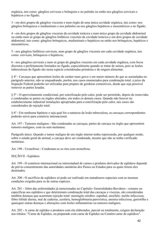 orgânica, tais como: gânglios cervicais e brônquios e no pulmão ou então nos gânglios cervicais e
hepáticos e no fígado;
3 - em dois grupos de gânglios viscerais e num órgão de uma única cavidade orgânica, tais como: nos
gânglios brônquicos e mediastinais e nos pulmões ou nos gânglios hepáticos e mesentéricos e no fígado;
4 - em dois grupos de gânglios viscerais da cavidade torácica e num único grupo da cavidade abdominal
ou então num só grupo de gânglios linfáticos viscerais da cavidade torácica e em dois grupos de cavidade
abdominal, tais como: gânglios brônquicos, mediastinais e hepáticos ou então nos brônquicos, hepáticos e
mesentéricos;
5 - nos gânglios linfáticos cervicais, num grupo de gânglios viscerais em cada cavidade orgânica, tais
como: cervicais, brônquicos e hepáticos;
6 - nos gânglios cervicais e num só grupo de gânglios viscerais em cada cavidade orgânica, com focos
discretos e perfeitamente limitados no fígado, especialmente quando se tratar de suínos, pois as lesões
tuberculosas do fígado são nesta espécie consideradas primárias e de origem alimentar.
§ 4º - Carcaças que apresentem lesões de caráter mais grave e em maior número do que as assinaladas no
parágrafo anterior, não se enquadrando, porém, nos casos enumerados para condenação total, a juízo da
Inspeção Federal poderão ser utilizadas para preparo de gorduras comestíveis, desde que seja possível
remover as partes lesadas.
§ 5º - O aproveitamento condicional, por esterilização pelo calor, pode ser permitido, depois de removidas
e condenadas as partes ou órgãos alterados, em todos os demais casos. Quando não houver no
estabelecimento industrial instalações apropriadas para a esterilização pelo calor, tais casos são
considerados de rejeição total.
§ 6º - Em nenhuma hipótese e seja qual for a natureza da lesão tuberculosa, as carcaças correspondentes
poderão servir para comércio internacional.
Art. 197 - Tumores malignos - São condenadas as carcaças, partes de carcaça ou órgão que apresentem
tumores malignos, com ou sem metástase.
Parágrafo único. Quando o tumor maligno de um órgão interno tenha repercussão, por qualquer modo,
sobre o estado geral do animal, a carcaça deve ser condenada, mesmo que não se tenha verificado
metástase.
Art. 198 - Uronefrose - Condenam-se os rins com uronefrose.
SEÇÃO II - Eqüídeos
Art. 199 - O comércio internacional ou interestadual de carnes e produtos derivados de eqüídeos depende
de prévio consentimento das autoridades sanitárias dos Países ou Estados para os quais forem eles
destinados.
Art. 200 - O sacrifício de eqüídeos só pode ser realizado em matadouros especiais com as mesmas
condições exigidas para os de outras espécies.
Art. 201 - Além das enfermidades já mencionadas no Capítulo- Generalidades-Bovídeos - comuns ou
específicas aos eqüídeos e que determinam condenação total das carcaças e vísceras, são consideradas
também doenças que acarretam rejeição total: meningite cérebro- espinhal, encéfalo- melite infecciosa,
febre tifóide durina, mal de cadeiras, azotúria, hemoglobinuria paroxística, anemia infecciosa, garrotilho e
quaisquer outras doenças e alterações com lesões inflamatórias ou tumores malignos.
Art. 202 - A carne de eqüídeo e produtos com ela elaborados, parcial ou totalmente, exigem declaração
nos rótulos: "Carne de Eqüídeo, ou preparado com carne de Eqüídeo ou Contém carne de eqüídeos".
42
 