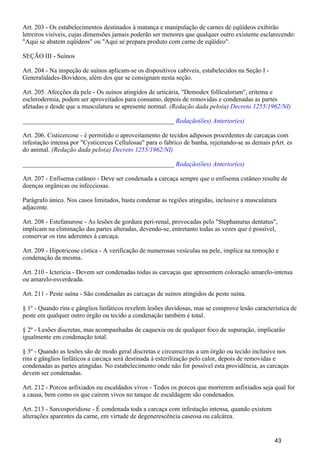 Art. 203 - Os estabelecimentos destinados à matança e manipulação de carnes de eqüídeos exibirão
letreiros visíveis, cujas dimensões jamais poderão ser menores que qualquer outro existente esclarecendo:
"Aqui se abatem eqüídeos" ou "Aqui se prepara produto com carne de eqüídeo".
SEÇÃO III - Suínos
Art. 204 - Na inspeção de suínos aplicam-se os dispositivos cabíveis, estabelecidos na Seção I -
Generalidades-Bovídeos, além dos que se consignam nesta seção.
Art. 205. Afecções da pele - Os suínos atingidos de urticária, "Demodex folliculorum", eritema e
esclerodermia, podem ser aproveitados para consumo, depois de removidas e condenadas as partes
afetadas e desde que a musculatura se apresente normal. (Redação dada pelo(a) Decreto 1255/1962/NI)
_______________________________________________ Redação(ões) Anterior(es)
Art. 206. Cisticercose - é permitido o aproveitamento de tecidos adiposos procedentes de carcaças com
infestação intensa por "Cysticercus Cellulosae" para o fabrico de banha, rejeitando-se as demais pArt. es
do animal. (Redação dada pelo(a) Decreto 1255/1962/NI)
_______________________________________________ Redação(ões) Anterior(es)
Art. 207 - Enfisema cutâneo - Deve ser condenada a carcaça sempre que o enfisema cutâneo resulte de
doenças orgânicas ou infecciosas.
Parágrafo único. Nos casos limitados, basta condenar as regiões atingidas, inclusive a musculatura
adjacente.
Art. 208 - Estefanurose - As lesões de gordura peri-renal, provocadas pelo "Stephanurus dentatus",
implicam na eliminação das partes alteradas, devendo-se, entretanto todas as vezes que é possível,
conservar os rins aderentes à carcaça.
Art. 209 - Hipotricose cística - A verificação de numerosas vesículas na pele, implica na remoção e
condenação da mesma.
Art. 210 - Icterícia - Devem ser condenadas todas as carcaças que apresentem coloração amarelo-intensa
ou amarelo-esverdeada.
Art. 211 - Peste suína - São condenadas as carcaças de suínos atingidos de peste suína.
§ 1º - Quando rins e gânglios linfáticos revelem lesões duvidosas, mas se comprove lesão característica de
peste em qualquer outro órgão ou tecido a condenação também é total.
§ 2º - Lesões discretas, mas acompanhadas de caquexia ou de qualquer foco de supuração, implicarão
igualmente em condenação total.
§ 3º - Quando as lesões são de modo geral discretas e circunscritas a um órgão ou tecido inclusive nos
rins e gânglios linfáticos a carcaça será destinada à esterilização pelo calor, depois de removidas e
condenadas as partes atingidas. No estabelecimento onde não for possível esta providência, as carcaças
devem ser condenadas.
Art. 212 - Porcos asfixiados ou escaldados vivos - Todos os porcos que morrerem asfixiados seja qual for
a causa, bem como os que caírem vivos no tanque de escaldagem são condenados.
Art. 213 - Sarcosporidiose - É condenada toda a carcaça com infestação intensa, quando existem
alterações aparentes da carne, em virtude de degenerescência caseosa ou calcárea.
43
 