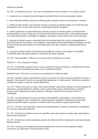 amarelo-esverdeada.
Art. 225 - Linfoadenite caseosa - Nos casos de linfoadenite caseosa obedece-se ao seguinte critério:
1 - condenam-se as carcaças de animais magros, mostrando lesões extensas de qualquer região;
2 - são condenadas também carcaças de animais gordos, quando as lesões são numerosas e extensas;
3 - podem ser aproveitadas, para consumo, mesmo as carcaças de animais magros com lesões discretas
dos gânglios e das vísceras, após remoção e condenação das partes atingidas;
4 - podem igualmente ser aproveitadas para consumo carcaças de animais gordos, revelando lesões
pronunciadas das vísceras, desde que só existam lesões discretas noutras partes, como também aquelas
com lesões pronunciadas, confinadas aos gânglios, associadas a lesões discretas de outra localização;
5 - carcaças de animais magros, mostrando lesões bem pronunciadas das vísceras, acompanhadas de
lesões discretas de outras partes, como também as que mostram lesões pronunciadas dos gânglios, ao lado
de outras lesões discretas, podem ser esterilizadas pelo calor, após remoção e condenação das partes
atingidas;
6 - carcaças de animais gordos com lesões pronunciadas das vísceras e dos gânglios, são também
esterilizadas pelo calor, após remoção e condenação das partes atingidas.
Art. 226 - Sarcosporidióse - Observa-se o mesmo critério adotado para os suínos.
SEÇÃO V - Aves e Pequenos Animais
Art. 227 - É permitido o preparo de aves com as respectivas vísceras, desde que o estabelecimento esteja
convenientemente aparelhado para tanto, a juízo da Inspeção Federal.
Parágrafo único. Neste caso, as aves devem ser purgadas na véspera do abate.
Art. 228 - Quando os países importadores exigirem a presença de vísceras torácicas aderentes à carcaça, a
inspeção "ante-mortem" deverá ser executada individualmente e a "post-mortem" limitada aos caracteres
externos da carcaça e exame das vísceras abdominais.
Art. 229 - Todas as aves que no exame "ante ou post-mortem" apresentem sintomas ou forem suspeitas de
tuberculose, pseudo-tuberculose, difteria, cólera, varíola, tifóse aviária, diarréia branca, paratifôse,
leucoses, peste, septicemia em geral, psitacose e infecções estafilocócicas em geral, devem ser
condenadas.
Art. 230 - As enfermidades tais como coccisiode, entero-hepatite, espiroquetose, corisa infectuosa,
epitelioma contagioso, neuro- linfomatose, laringo-traqueíte, aspergilose, determinam rejeição total
quando em período agudo ou quando os animais estejam em estado de magreza pronunciada.
Art. 231 - As endo e ecto parasitoses, quando não acompanhadas de magreza, determinam a condenação
das vísceras ou das partes alteradas.
Art. 232 - Os animais caquéticos devem ser rejeitados, sejam quais forem as causas a que esteja ligado o
processo de desnutrição.
Art. 233 - Os abcessos e lesões supuradas, quando não influírem sobre o estado geral, ocasionam rejeição
da parte alterada.
Art. 234 - A presença de neoplasias acarretará rejeição total, exceto no caso de angioma cutâneo
circunscrito, que determina a retirada da parte lesada.
45
 