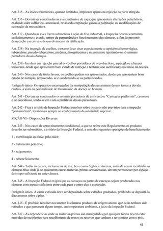 Art. 235 - As lesões traumáticas, quando limitadas, implicam apenas na rejeição da parte atingida.
Art. 236 - Devem ser condenadas as aves, inclusive de caça, que apresentem alterações putrefativas,
exalando odor sulfídrico- amoniacal, revelando crepitação gasosa à palpitação ou modificações de
coloração da musculatura.
Art. 237 - Quando as aves forem submetidas à ação do frio industrial, a Inspeção Federal controlará
cuidadosamente o estado, tempo de permanência e funcionamento das câmaras, a fim de prevenir
dessecação excessiva e desenvolvimento da ratificação.
Art. 238 - Na inspeção de coelhos, o exame deve visar especialmente a septicêmia hemorrágica,
tuberculose, pseudo-tuberculose, picêmia, piosepticemia e mixomatose rejeitando-se só animais
portadores dessas doenças.
Art. 239 - Incidem em rejeição parcial os coelhos portadores de necrobacilose, aspergilose e herpes
tonsurans, desde que apresentem bom estado de nutrição e tenham sido sacrificados no início da doença.
Art. 240 - Nos casos de tinha favosa, os coelhos podem ser aproveitados, desde que apresentem bom
estado de nutrição, removendo- se e condenando-se as partes lesadas.
Parágrafo único. Os operários encarregados da manipulação desses animais devem tomar a devida
cautela, à vista da possibilidade de transmissão da doença ao homem.
Art. 241 - Devem ser condenados os animais portadores de cisticercose "Cystercus pisiformis", cenurose
e de coccidioso, tendo-se em vista a profilaxia dessas parasitoses.
Art. 242 - Fica a critério da Inspeção Federal resolver sobre os casos não previstos para a inspeção
"post-mortem", levando-os sempre ao conhecimento da autoridade superior.
SEÇÃO VI - Disposições Diversas
Art. 243 - Nos casos de aproveitamento condicional, a que se refere este Regulamento, os produtos
deverão ser submetidos, a critério da Inspeção Federal, a uma das seguintes operações de beneficiamento:
1 - esterilização ou fusão pelo calor;
2 - tratamento pelo frio;
3 - salgamento;
4 - rebeneficiamento.
Art. 244 - Todas as carnes, inclusive as de ave, bem como órgãos e vísceras, antes de serem recolhidas as
câmaras frias onde já se encontrem outras matérias-primas armazenadas, devem permanecer por espaço
de tempo suficiente na ante-câmara.
Art. 245 - A Inspeção Federal exigirá que as carcaças ou partes de carcaças sejam penduradas nas
câmaras com espaço suficiente entre cada peça e entre elas e as paredes.
Parágrafo único. A carne estivada deve ser depositada sobre estrados gradeados, proibindo-se depositá-la
diretamente sobre o piso.
Art. 246 - É proibido recolher novamente às câmaras produtos de origem animal que delas tenham sido
retirados e que passarem algum tempo, em temperatura ambiente, a juízo da Inspeção Federal.
Art. 247 - As dependências onde as matérias-primas são manipuladas por qualquer forma devem estar
providas de recipientes para recolhimento de restos ou recortes que venham a ter contato com o piso,
46
 