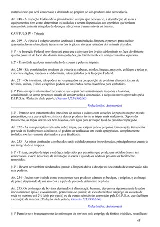 material esse que será condenado e destinado ao preparo de sub-produtos não comestíveis.
Art. 248 - A Inspeção Federal deve providenciar, sempre que necessário, a desinfecção de salas e
equipamentos bem como determinar os cuidados a serem dispensados aos operários que tenham
manipulado animais atingidos de doenças infecciosas transmissíveis ao homem.
CAPÍTULO IV - Triparia
Art. 249 - A triparia é o departamento destinado à manipulação, limpeza e preparo para melhor
apresentação ou subseqüente tratamento dos órgãos e vísceras retirados dos animais abatidos.
§ 1º - A Inspeção Federal providenciará para que a abertura dos órgãos abdominais se faça tão distante
quanto possível do local das demais manipulações, preferentemente em compartimentos separados.
§ 2º - É proibida qualquer manipulação de couros e peles na triparia.
Art. 250 - São considerados produtos de triparia as cabeças, miolos, línguas, mocotós, esôfagos e todas as
vísceras e órgãos, torácicos e abdominais, não rejeitados pela Inspeção Federal.
Art. 251 - Os intestinos, não podem ser empregados na composição de produtos alimentícios; os de
bovinos, suínos, ovinos e caprinos podem ser utilizados como envoltório para embutidos.
§ 1º Para seu aproveitamento é necessário que sejam convenientemente raspados e lavrados,
considerando-se como processos usuais de conservação a dessecação, a salga ou outros aprovados pela
D.I.P.O.A. (Redação dada pelo(a) Decreto 1255/1962/NI)
_______________________________________________ Redação(ões) Anterior(es)
§ 2º - Permite-se o tratamento dos intestinos de suínos e ovinos com soluções de papaína ou por extrato
pancreático, para que a ação enzimática desses produtos torne as tripas mais maleáveis. Depois do
tratamento, as tripas devem ser bem lavadas, com água para remoção total do produto empregado.
Art. 252 - As manipulações realizadas sobre tripas, que exijam prévio preparo (fermentação, tratamento
por soda ou bicabornatos alcalinos), só podem ser realizadas em locais apropriados, completamente
isolados, exclusivamente destinados a essa finalidade.
Art. 253 - As tripas destinadas a embutidos serão cuidadosamente inspecionadas, principalmente quanto à
sua integridade e limpeza.
§ 1º - Tripas, porções de tripa e esôfagos infestados por parasitas que produzem nódulos devem ser
condenados, exceto nos casos de infestação discreta e quando os nódulos possam ser facilmente
removidos.
§ 2º - Devem ser também condenados quando a limpeza deixe a desejar ou seu estado de conservação não
seja perfeito.
Art. 254 - Podem servir ainda como continentes para produtos cárneos as bexigas, o epíplon, o estômago
de porco desprovido de sua mucosa e a pele de porco devidamente depilada.
Art. 255. Os estômagos de bovinos destinados à alimentação humana, devem ser rigorosamente lavados
imediatamente após o esvasiamento, permitindo-se quando do escaldamento o emprêgo da solução de
soda no máximo até 2% (dois por cento) ou de outras substâncias aprovadas pela D.I.P.O.A. que facilitem
a remoção da mucosa. (Redação dada pelo(a) Decreto 1255/1962/NI)
_______________________________________________ Redação(ões) Anterior(es)
§ 1º Permite-se o branqueamento de estômagos de bovinos pelo emprêgo de fosfato trisódico, netasilicato
47
 